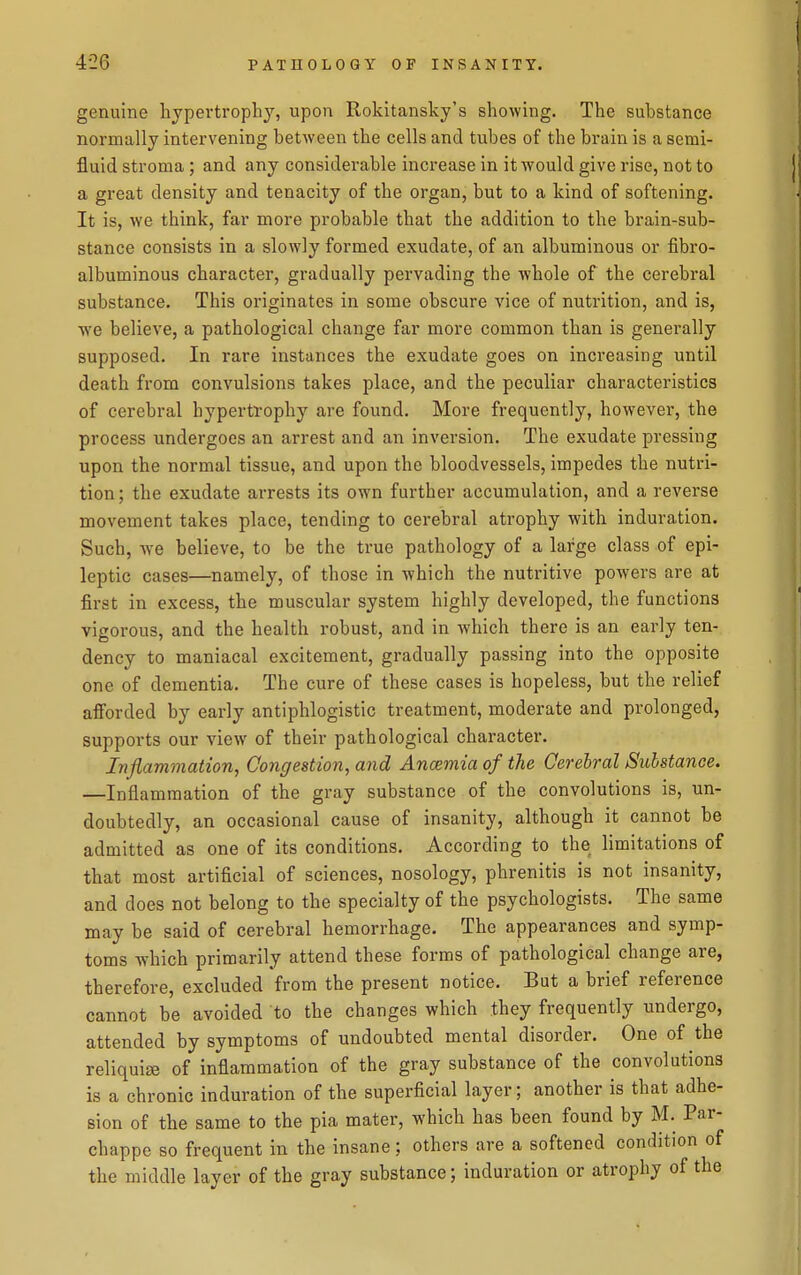 genuine hypertrophy, upon Rokitansky's showing. The substance normally intervening between the cells and tubes of the brain is a semi- fluid stroma ; and any considerable increase in it would give rise, not to a great density and tenacity of the organ, but to a kind of softening. It is, we think, far more probable that the addition to the brain-sub- stance consists in a slowly formed exudate, of an albuminous or fibro- albuminous character, gradually pervading the whole of the cerebral substance. This originates in some obscure vice of nutrition, and is, we believe, a pathological change far more common than is generally supposed. In rare instances the exudate goes on increasing until death from convulsions takes place, and the peculiar characteristics of cerebral hypertrophy are found. More frequently, however, the process undergoes an arrest and an inversion. The exudate pressing upon the normal tissue, and upon the bloodvessels, impedes the nutri- tion ; the exudate arrests its own further accumulation, and a reverse movement takes place, tending to cerebral atrophy with induration. Such, we believe, to be the true pathology of a large class of epi- leptic cases—namely, of those in which the nutritive powers are at first in excess, the muscular system highly developed, the functions vigorous, and the health robust, and in which there is an early ten- dency to maniacal excitement, gradually passing into the opposite one of dementia. The cure of these cases is hopeless, but the relief afforded by early antiphlogistic treatment, moderate and prolonged, supports our view of their pathological character. Inflammation, Congestion, and Ancemia of the Cerebral Substance. —Inflammation of the gray substance of the convolutions is, un- doubtedly, an occasional cause of insanity, although it cannot be admitted as one of its conditions. According to the limitations of that most artificial of sciences, nosology, phrenitis is not insanity, and does not belong to the specialty of the psychologists. The same may be said of cerebral hemorrhage. The appearances and symp- toms which primarily attend these forms of pathological change are, therefore, excluded from the present notice. But a brief reference cannot be avoided to the changes which they frequently undergo, attended by symptoms of undoubted mental disorder. One of the reliquiae of inflammation of the gray substance of the convolutions is a chronic induration of the superficial layer; another is that adhe- sion of the same to the pia mater, which has been found by M. Par- chappe so frequent in the insane; others are a softened condition of the middle layer of the gray substance; induration or atrophy of the