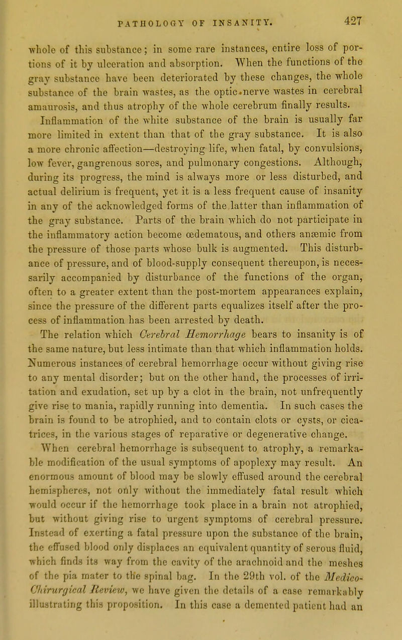 whole of this substance; in some rare instances, entire loss of por- tions of it by ulceration and absorption. When the functions of the gray substance have been deteriorated by these changes, the -whole substance of the brain wastes, as the optic«nerve wastes in cerebral amaurosis, and thus atrophy of the whole cerebrum finally results. Inflammation of the white substance of the brain is usually far more limited in extent than that of the gray substance. It is also a more chronic affection—destroying life, when fatal, by convulsions, low fever, gangrenous sores, and pulmonary congestions. Although, during its progress, the mind is always more or less disturbed, and actual delirium is frequent, yet it is a less frequent cause of insanity in any of the acknowledged forms of the latter than inflammation of the gray substance. Parts of the brain which do not participate in the inflammatory action become cedematous, and others anaemic from the pressure of those parts whose bulk is augmented. This disturb- ance of pressure, and of blood-supply consequent thereupon, is neces- sarily accompanied by disturbance of the functions of the organ, often to a greater extent than the post-mortem appearances explain, since the pressure of the different parts equalizes itself after the pro- cess of inflammation has been arrested by death. The relation which Cerebral Hemorrhage bears to insanity is of the same nature, but less intimate than that which inflammation holds. Numerous instances of cerebral hemorrhage occur without giving rise to any mental disorder; but on the other hand, the processes of irri- tation and exudation, set up by a clot in the brain, not unfrequently give rise to mania, rapidly running into dementia. In such cases the brain is found to be atrophied, and to contain clots or cysts, or cica- trices, in the various stages of reparative or degenerative change. When cerebral hemorrhage is subsequent to atrophy, a remarka- ble modification of the usual symptoms of apoplexy may result. An enormous amount of blood may be slowly effused around the cerebral hemispheres, not ortly without the immediately fatal result which would occur if the hemorrhage took place in a brain not atrophied, but without giving rise to urgent symptoms of cerebral pressure. Instead of exerting a fatal pressure upon the substance of the brain, the effused blood only displaces an equivalent quantity of serous fluid, which finds its way from the cavity of the arachnoid and the meshes of the pia mater to the spinal bag. In the 29th vol. of the Medico- Chirurgical Review, wc have given the details of a case remarkably illustrating this proposition. In this case a demented patient had an