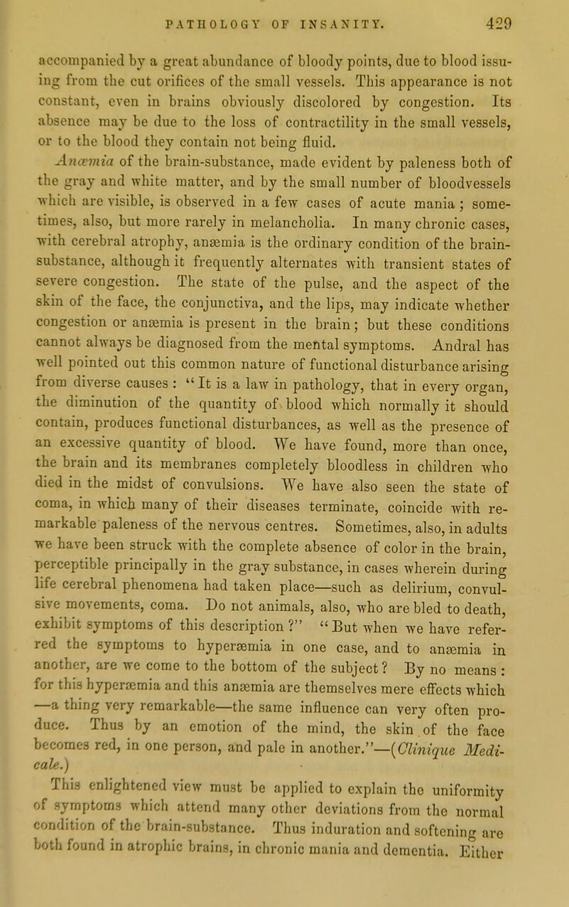 accompanied by a great abundance of bloody points, due to blood issu- ing from the cut orifices of the small vessels. This appearance is not constant, even in brains obviously discolored by congestion. Its absence may be due to the loss of contractility in the small vessels, or to the blood they contain not being fluid. Ancemia of the brain-substance, made evident by paleness both of the gray and white matter, and by the small number of bloodvessels which are visible, is observed in a few cases of acute mania ; some- times, also, but more rarely in melancholia. In many chronic cases, with cerebral atrophy, anaemia is the ordinary condition of the brain- substance, although it frequently alternates with transient states of severe congestion. The state of the pulse, and the aspect of the skin of the face, the conjunctiva, and the lips, may indicate whether congestion or anaemia is present in the brain; but these conditions cannot always be diagnosed from the mental symptoms. Andral has well pointed out this common nature of functional disturbance arising from diverse causes : It is a law in pathology, that in every organ, the diminution of the quantity of. blood which normally it should contain, produces functional disturbances, as well as the presence of an excessive quantity of blood. We have found, more than once, the brain and its membranes completely bloodless in children who died in the midst of convulsions. We have also seen the state of coma, in which many of their diseases terminate, coincide with re- markable paleness of the nervous centres. Sometimes, also, in adults we have been struck with the complete absence of color in the brain, perceptible principally in the gray substance, in cases wherein during life cerebral phenomena had taken place—such as delirium, convul- sive movements, coma. Do not animals, also, who are bled to death, exhibit symptoms of this description ? But when we have refer- red the symptoms to hypergemia in one case, and to anaemia in another, are we come to the bottom of the subject? By no means : for this hypersemia and this anaemia are themselves mere efi'ects which —a thing very remarkable—the same influence can very often pro- duce. Thus by an emotion of the mind, the skin of the face becomes red, in one person, and pale in another.—((7Zmz(^ue 3fedi- eale.) This enlightened view must be applied to explain the uniformity of symptoms which attend many other deviations from the normal condition of the brain-substance. Thus induration and softening are both found in atrophic brains, in chronic mania and dementia. Either