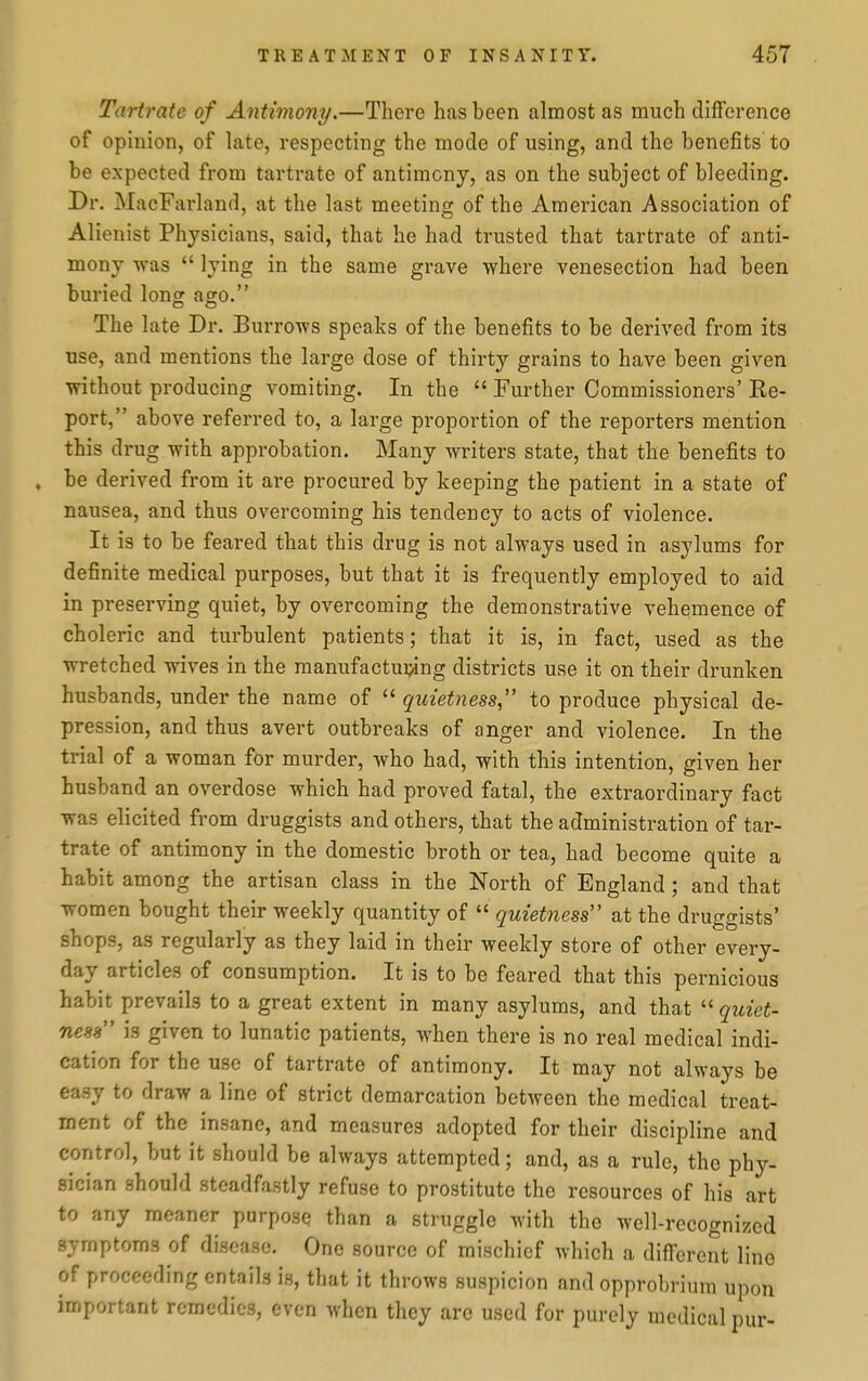 Tartrate of Antimony.—There has been almost as much difference of opinion, of late, respecting the mode of using, and the benefits to be expected from tartrate of antimony, as on the subject of bleeding. Dr. MacFarland, at the last meeting of the American Association of Alienist Physicians, said, that he had trusted that tartrate of anti- mony vras  lying in the same grave where venesection had been buried lonof ago. The late Dr. Burrows speaks of the benefits to be derived from its use, and mentions the large dose of thirty grains to have been given without producing vomiting. In the  Further Commissioners' Re- port, above referred to, a large proportion of the reporters mention this drug with approbation. Many writers state, that the benefits to , be derived from it are procured by keeping the patient in a state of nausea, and thus overcoming his tendency to acts of violence. It is to be feared that this drug is not always used in asylums for definite medical purposes, but that it is frequently employed to aid in preserving quiet, by overcoming the demonstrative vehemence of choleric and turbulent patients; that it is, in fact, used as the wretched wives in the manufacturing districts use it on their drunken husbands, under the name of  quietness, to produce physical de- pression, and thus avert outbreaks of anger and violence. In the trial of a woman for murder, who had, with this intention, given her husband an overdose which had proved fatal, the extraordinary fact was elicited from druggists and others, that the administration of tar- trate of antimony in the domestic broth or tea, had become quite a habit among the artisan class in the North of England ; and that women bought their weekly quantity of  quietness at the druggists' shops, as regularly as they laid in their weekly store of other every- day articles of consumption. It is to be feared that this pernicious habit prevails to a great extent in many asylums, and that  quiet- ness is given to lunatic patients, when there is no real medical indi- cation for the use of tartrate of antimony. It may not always be easy to draw a line of strict demarcation between the medical treat- ment of the insane, and measures adopted for their discipline and control, but it should be always attempted; and, as a rule, the phy- sician should steadfastly refuse to prostitute the resources of his art to any meaner purpose than a struggle with the wcll-recognizcd symptoms of disease. One source of mischief wliich a different line of proceeding entails is, that it throws suspicion and opprol)rium upon important remedies, even when they are used for purely medical pur-