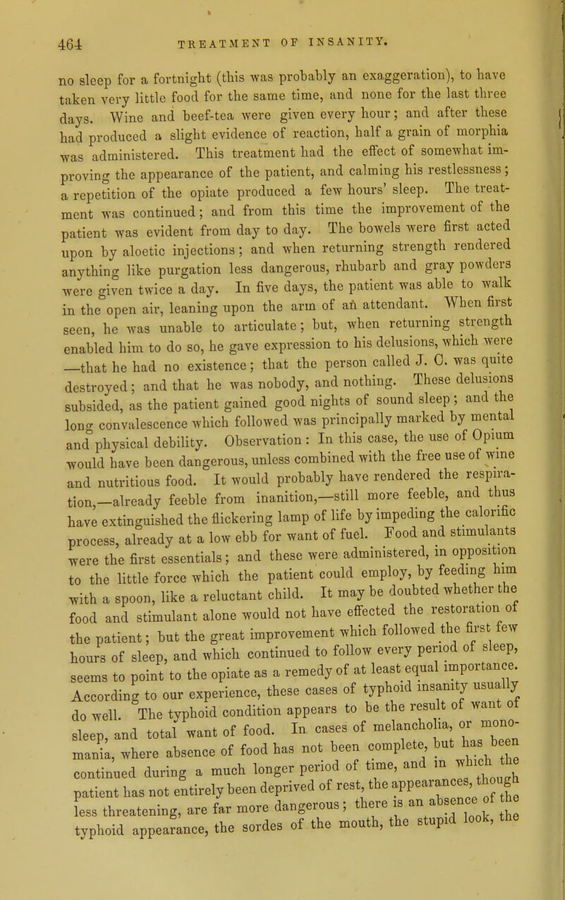 no sleep for a fortnight (this was probably an exaggeration), to have taken very little food for the same time, and none for the last three days. Wine and beef-tea were given every hour; and after these had produced a slight evidence of reaction, half a grain of morphia was administered. This treatment had the effect of somewhat im- proving the appearance of the patient, and calming his restlessness; a repetition of the opiate produced a few hours' sleep. The treat- ment was continued; and from this time the improvement of the patient was evident from day to day. The bowels were first acted upon by aloetic injections; and when returning strength rendered anything like purgation less dangerous, rhubarb and gray powders were given twice a day. In five days, the patient was able to walk in the open air, leaning upon the arm of an attendant. When first seen, he was unable to articulate; but, when returning strength enabled him to do so, he gave expression to his delusions, which were —that he had no existence; that the person called J. C. was qmte destroyed ; and that he was nobody, and nothing. These delusions subsided, as the patient gained good nights of sound sleep ; and the Ion- convalescence which followed was principally marked by mental and° physical debility. Observation : In this case, the use of Opium would have been dangerous, unless combined with the free use of wme and nutritious food. It would probably have rendered the respira- tion,-already feeble from inanition,-still more feeble, and thus have extinguished the flickering lamp of life by impeding the calorific process, already at a low ebb for want of fuel. Food and stimulants were the first essentials; and these were administered, in opposition to the little force which the patient could employ, by feeding him with a spoon, like a reluctant child. It may be doubted whether the food and stimulant alone would not have efi-ected the restoration of the patient; but the great improvement which followed the first few hours of sleep, and which continued to follow every period of sleep, seems to point to the opiate as a remedy of at least equal importance According to our experience, these cases of typhoid insanity usually do well. The typhoid condition appears to be the result of want of sleep, and total want of food. In cases of melanchoha or mono mank, where absence of food has not been complete but has b en continued during a much longer period of time, and m which the patient has not entirely been deprived of rest the appe-an es,^^^^^^^^^^ Ls threatening, are far more dangerous; there is - absence f b typhoid appearance, the sordes of the mouth, the stupid look, the