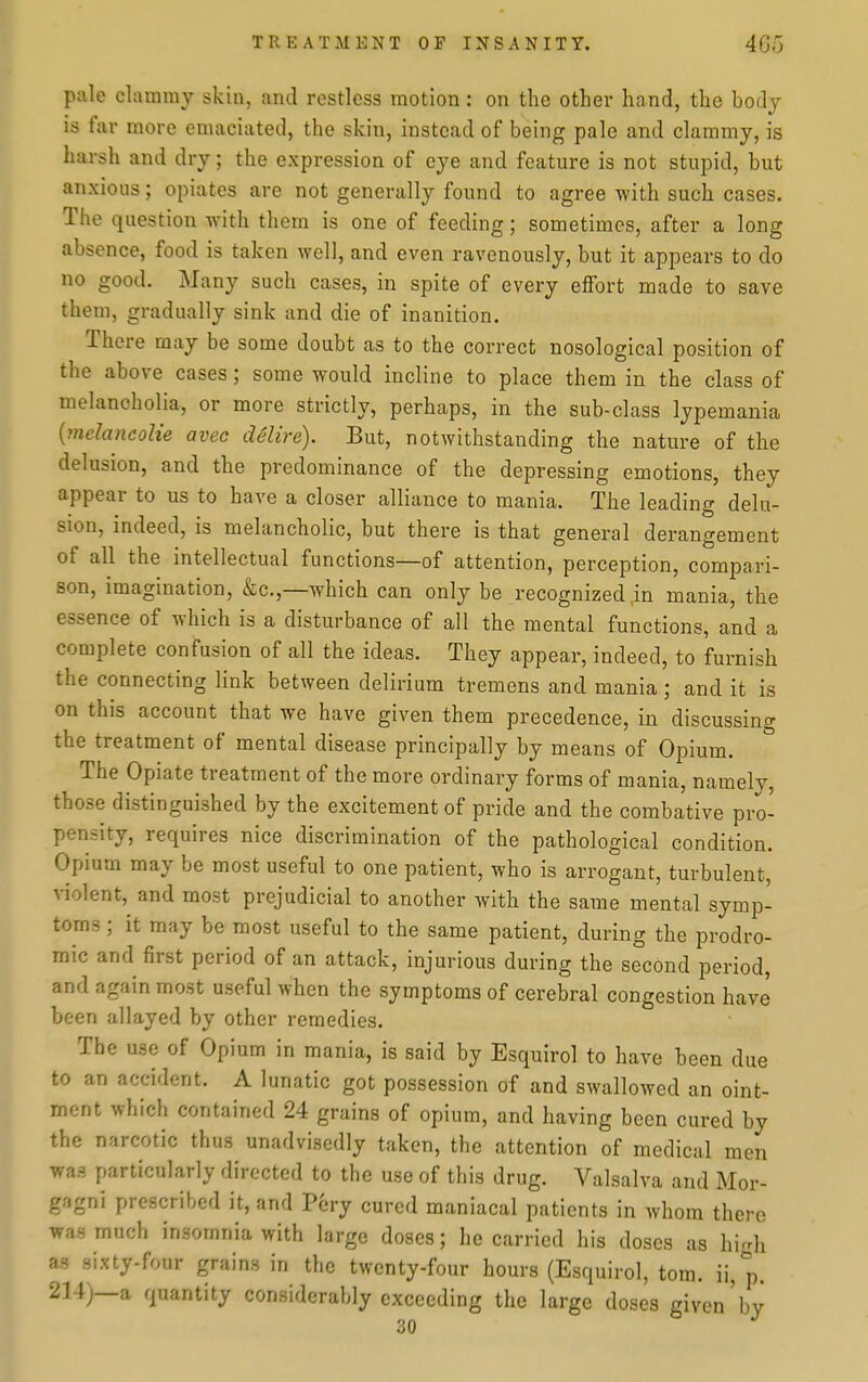 pale clammy skin, and restless motion: on the other hand, the body is far more emaciated, the skin, instead of being pale and clammy, is harsh and dry; the expression of eye and feature is not stupid, but anxious; opiates are not generally found to agree with such cases. The question with them is one of feeding; sometimes, after a long absence, food is taken well, and even ravenously, but it appears to do no good. Many such cases, in spite of every effort made to save them, gradually sink and die of inanition. There may be some doubt as to the correct nosological position of the above cases; some would incline to place them in the class of melancholia, or more strictly, perhaps, in the sub-class lypemania {?nelancoNe avec delire). But, notwithstanding the nature of the delusion, and the predominance of the depressing emotions, they appear to us to have a closer alliance to mania. The leading delu- sion, indeed, is melancholic, but there is that general derangement of all the intellectual functions—of attention, perception, compari- son, imagination, &c.,—which can only be recognized,in mania, the essence of which is a disturbance of all the mental functions, and a complete confusion of all the ideas. They appear, indeed, to furnish the connecting link between delirium tremens and mania; and it is on this account that we have given them precedence, in discussing the treatment of mental disease principally by means of Opium. The Opiate treatment of the more ordinary forms of mania, namely, those distinguished by the excitement of pride and the combative pro- pensity, requires nice discrimination of the pathological condition. Opium may be most useful to one patient, who is arrogant, turbulent, violent,^ and most prejudicial to another with the same mental symp- toms ; it may be most useful to the same patient, during the prodro- mic and first period of an attack, injurious during the second period, and again most useful when the symptoms of cerebral congestion have been allayed by other remedies. The use of Opium in mania, is said by Esquirol to have been due to an accident. A lunatic got possession of and swallowed an oint- ment which contained 24 grains of opium, and having been cured by the narcotic thus unadvisedly taken, the attention of medical men was particularly directed to the use of this drug. Valsalva and Mor- gagni prescribed it, and P6ry cured maniacal patients in whom there was much insomnia with large doses; he carried his doses as high as sixty-four grains in the twenty-four hours (Esquirol, tom. ii, p. 214)—a quantity considerably exceeding the large doses given'by 30
