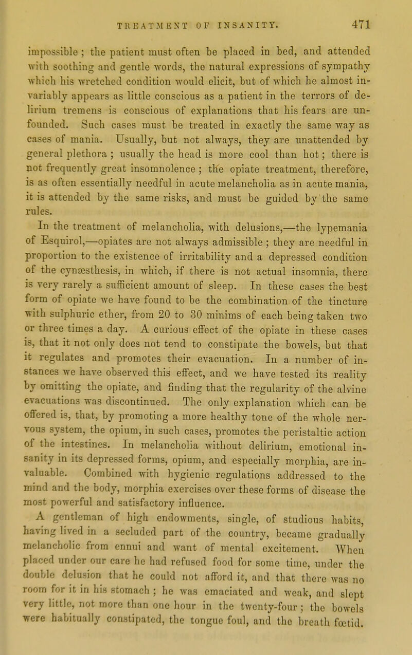 impossible; tlie patient must often be placed in bed, and attended with soothing and gentle words, the natural expressions of sympathy which his wretched condition would elicit, but of which he almost in- variably appears as little conscious as a patient in the terrors of de- lirium tremens is conscious of explanations that his fears are un- founded. Such cases must be treated in exactly the same way as cases of mania. Usually, but not always, they are unattended by general plethora ; usually the head is more cool than hot; there is not frequently great insomnolence ; the opiate treatment, therefore, is as often essentially needful in acute melancholia as in acute mania, it is attended by the same risks, and must be guided by the same rules. In the treatment of melancholia, with delusions,—the lypemania of Esquirol,—opiates are not always admissible ; they are needful in proportion to the existence of irritability and a depressed condition of the cynjesthesis, in which, if there is not actual insomnia, there is very rarely a sufficient amount of sleep. In these cases the best form of opiate we have found to be the combination of the tincture with sulphuric ether, from 20 to 30 minims of each being taken two or three times a day, A curious effect of the opiate in these cases is, that it not only does not tend to constipate the bowels, but that it regulates and promotes their evacuation. In a number of in- stances we have observed this effect, and we have tested its reality by omitting the opiate, and finding that the regularity of the alvine evacuations was discontinued. The only explanation which can be offered is, that, by promoting a more healthy tone of the whole ner- vous system, the opium, in such cases, promotes the peristaltic action of the intestines. In melancholia without delirium, emotional in- sanity in its depressed forms, opium, and especially morphia, are in- valuable. Combined with hygienic regulations addressed to the mind and the body, morphia exercises over these forms of disease the most powerful and satisfactory influence. A gentleman of high endowments, single, of studious habits, having lived in a secluded part of the country, became gradually melancholic from ennui and want of mental excitement. When placed under our care he had refused food for some time, under the double delusion that he could not afford it, and that there was no room for it in his stomach ; he was emaciated and weak, and slept very little, not more than one hour in the twenty-four ; the bowels were habitually constipated, the tongue foul, and the breath foetid.