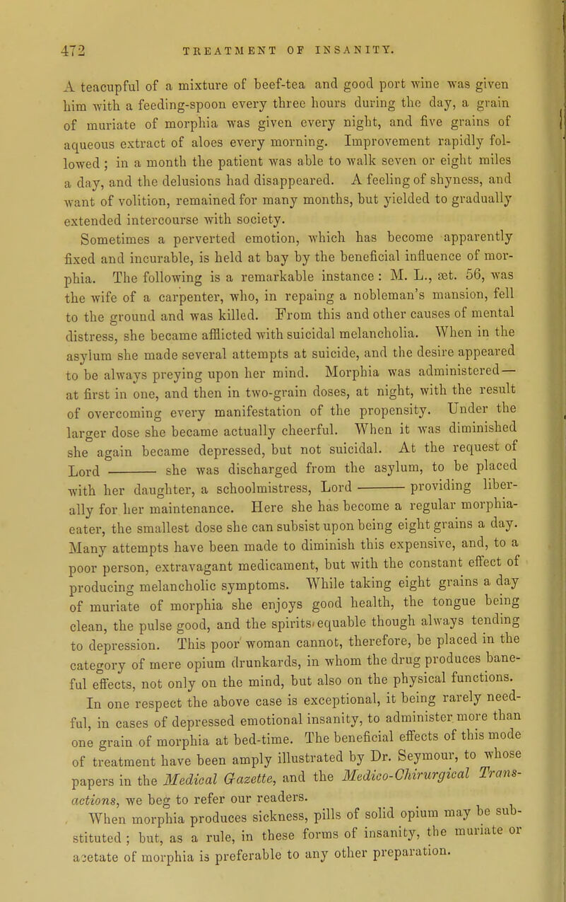 A teacupful of a mixture of beef-tea and good port wine was given him with a feeding-spoon every three hours during the day, a grain of muriate of morphia was given every night, and five grains of aqueous extract of aloes every morning. Improvement rapidly fol- lowed ; in a month the patient was able to walk seven or eight miles a day, and the delusions had disappeared. A feeling of shyness, and want of volition, remained for many months, but yielded to gradually extended intercourse with society. Sometimes a perverted emotion, which has become apparently fixed and incurable, is held at bay by the beneficial influence of mor- phia. The following is a remarkable instance : M. L., set. 56, was the wife of a carpenter, who, in repaing a nobleman's mansion, fell to the ground and was killed. From this and other causes of mental distress, she became afflicted with suicidal melancholia. When in the asylum she made several attempts at suicide, and the desire appeared to be always preying upon her mind. Morphia was administered — at first in one, and then in two-grain doses, at night, with the result of overcoming every manifestation of the propensity. Under the larger dose she became actually cheerful. When it was diminished she again became depressed, but not suicidal. At the request of Lord she was discharged from the asylum, to be placed with her daughter, a schoolmistress. Lord providing liber- ally for her maintenance. Here she has become a regular morphia- eater, the smallest dose she can subsist upon being eight grains a day. Many attempts have been made to diminish this expensive, and, to a poor person, extravagant medicament, but with the constant effect of producing melancholic symptoms. While taking eight grains a day of muriate of morphia she enjoys good health, the tongue being clean, the pulse good, and the spirits, equable though always tending to depression. This poor' woman cannot, therefore, be placed in the category of mere opium drunkards, in whom the drug produces bane^ ful effects, not only on the mind, but also on the physical functions. In one respect the above case is exceptional, it being rarely need- ful, in cases of depressed emotional insanity, to administer more than one grain of morphia at bed-time. The beneficial effects of this mode of treatment have been amply illustrated by Dr. Seymour, to whose papers in the 3Iedical Gazette, and the Medico-Ghnurgical Trans- actions, we beg to refer our readers. When morphia produces sickness, pills of solid opium may be sub- stituted ; but, as a rule, in these forms of insanity, the muriate or acetate of morphia is preferable to any other preparation.