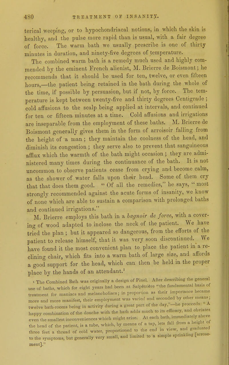 terical weeping, or to hypocliondriacal notions, in which the skin is healthy, and the pulse more rapid than is usual, with a fair degree of force. The warm bath we usually prescribe is one of thirty minutes in duration, and ninety-five degrees of temperature. The combined warm bath is a remedy much used and highly com- mended by the eminent French alienist, M. Brierre de Boismont; he recommends that it should be used for ten, twelve, or even fifteen liours,—the patient being retained in the bath during the whole of the time, if possible by persuasion, but if not, by force. The tem- perature is kept between twenty-five and thirty degrees Centigrade ; cold affusions to the scalp being applied at intervals, and continued for ten or fifteen- minutes at a time. Cold affusions and irrigations are inseparable from the employment of these baths. M. Brierre de Boismont generally gives them in the form of arroisoir falling from the height of a man; they maintain the coolness of the head, and diminish its congestion ; they serve also to prevent that sanguineous afllux which the warmth of the bath might occasion ; they are admi- nistered many times during the continuance of the bath. It is not uncommon to observe patients cease from crying and become calm, as the shower of water falls upon their head. Some of them cry that that does them good.  Of all the remedies, he says,  most strongly recommended against the acute forms of insanity, we know of none which are able to sustain a comparison with prolonged baths and continued irrigations. M. Brierre employs this bath in a hagnoir de force, with a cover- ing of wood adapted to inclose the neck of the patient. We have tri°ed the plan: but it appeared so dangerous, from the efforts of the patient to release himself, that it was very soon discontinued.^ We have found it the most convenient plan to place the patient in a re- clining chair, which fits into a warm bath of large size, and affords a good support for the head, which can then be held in the proper place by the hands of an attendant.' . The Combined Bath was originally a design of Pinel. After describing the general use of baths, which for eight years had been at Salpfltrifere the fundamental basis of treatment for maniacs and melancholiaos; in proportion as their importance became more and more manifest, their employment was varie.I and seconded by other means; twelve bath-rooms being in activity during a great part of the day,-he proceeds: A happy combination of the douche with the bath adds much to its efficacy and obvmtes even the smallest inconveniences which might arise. At each bath, immediately above the head of the patient, is a tube, which, by means of a tap, lets fall from a he.ght of three feet a thread of cold water, proportioned to the end in view, and graduated to the symptoms, but generally very small, and limited to a simple sprmkhng [a.rose- ment].