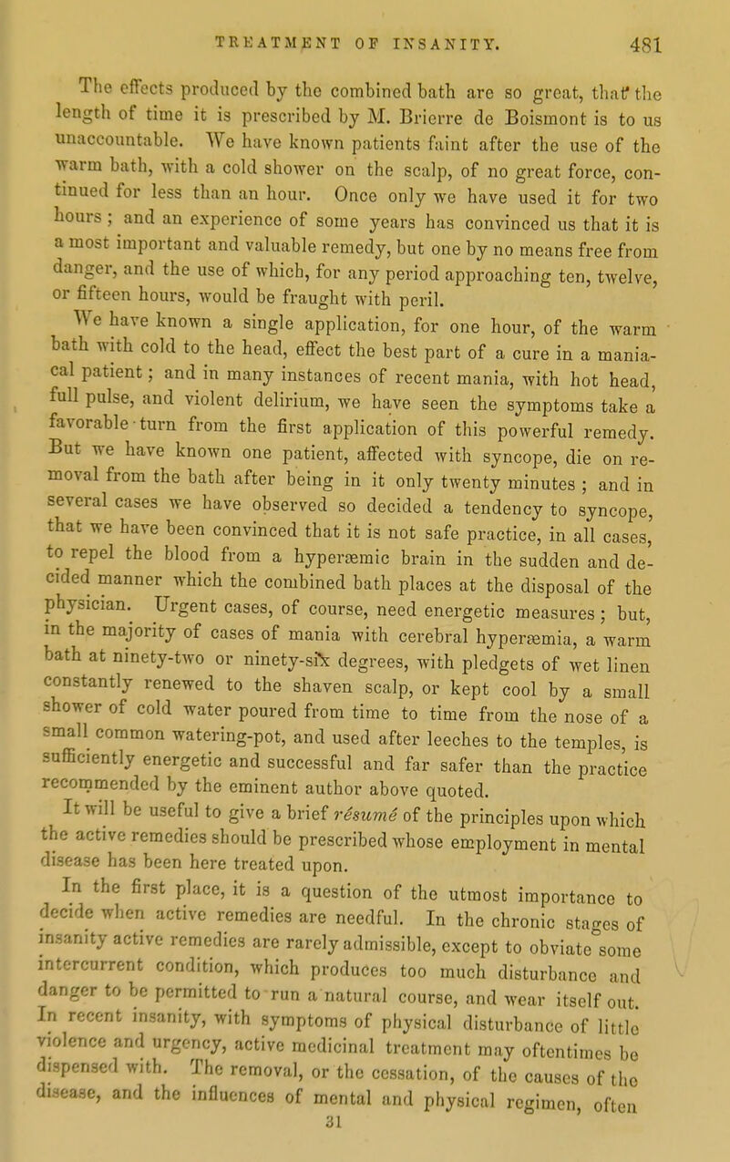 The effects prothiced by the combined bath are so great, that the length of time it is prescribed by M. Brierre de Boismont is to us unaccountable. We have known patients faint after the use of the warm bath, with a cold shower on the scalp, of no great force, con- tinued for less than an hour. Once only we have used it for two hours ; and an experience of some years has convinced us that it is a most important and valuable remedy, but one by no means free from danger, and the use of which, for any period approaching ten, twelve, or fifteen hours, would be fraught with peril. We have known a single application, for one hour, of the warm bath with cold to the head, effect the best part of a cure in a mania- cal patient; and in many instances of recent mania, with hot head, full pulse, and violent delirium, we have seen the symptoms take a favorable • turn from the first application of this powerful remedy. But we have known one patient, affected with syncope, die on re- moval from the bath after being in it only twenty minutes ; and in several cases we have observed so decided a tendency to syncope, that we have been convinced that it is not safe practice, in all cases,' to repel the blood from a hypersemic brain in the sudden and de- cided manner which the combined bath places at the disposal of the physician. Urgent cases, of course, need energetic measures; but, in the majority of cases of mania with cerebral hyperemia, a warn! bath at ninety-two or ninety-si\ degrees, with pledgets of wet linen constantly renewed to the shaven scalp, or kept cool by a small shower of cold water poured from time to time from the nose of a small common watering-pot, and used after leeches to the temples, is sufficiently energetic and successful and far safer than the practice recommended by the eminent author above quoted. It will be useful to give a brief resuvie of the principles upon which the active remedies should be prescribed whose employment in mental disease has been here treated upon. In the first place, it is a question of the utmost importance to decide when active remedies are needful. In the chronic stages of insanity active remedies are rarely admissible, except to obviate°sorae intercurrent condition, which produces too much disturbance and danger to be permitted to run a natural course, and wear itself out In recent insanity, with symptoms of physical disturbance of little violence and urgency, active medicinal treatment may oftentimes be dispensed with. The removal, or the cessation, of the causes of the disease, and the influences of mental and physical regimen, often 31