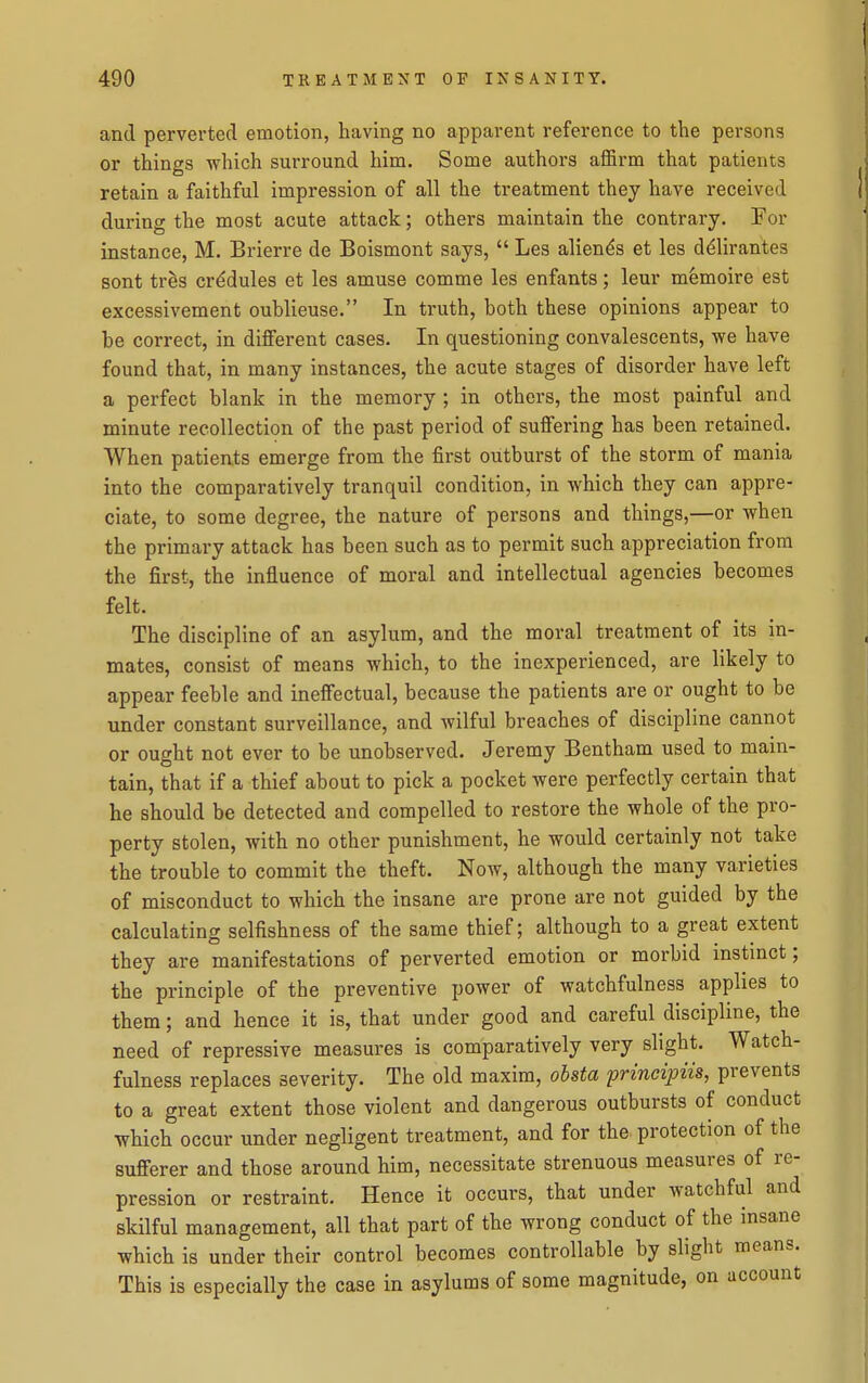 and perverted emotion, having no apparent reference to the persons or things which surround him. Some authors affirm that patients retain a faithful impression of all the treatment they have received during the most acute attack; others maintain the contrary. For instance, M. Brierre de Boismont says,  Les alien^s et les d(^lirantes sont tr^s cr^dules et les amuse comme les enfants; leur memoire est excessivement oublieuse. In truth, both these opinions appear to be correct, in different cases. In questioning convalescents, we have found that, in many instances, the acute stages of disorder have left a perfect blank in the memory ; in others, the most painful and minute recollection of the past period of suffering has been retained. When patients emerge from the first outburst of the storm of mania into the comparatively tranquil condition, in which they can appre- ciate, to some degree, the nature of persons and things,—or when the primary attack has been such as to permit such appreciation from the first, the influence of moral and intellectual agencies becomes felt. The discipline of an asylum, and the moral treatment of its in- mates, consist of means which, to the inexperienced, are likely to appear feeble and ineffectual, because the patients are or ought to be under constant surveillance, and wilful breaches of discipline cannot or ought not ever to be unobserved. Jeremy Bentham used to main- tain, that if a thief about to pick a pocket were perfectly certain that he should be detected and compelled to restore the whole of the pro- perty stolen, with no other punishment, he would certainly not take the trouble to commit the theft. Now, although the many varieties of misconduct to which the insane are prone are not guided by the calculating selfishness of the same thief; although to a great extent they are manifestations of perverted emotion or morbid instinct; the principle of the preventive power of watchfulness applies to them; and hence it is, that under good and careful discipline, the need of repressive measures is comparatively very slight. Watch- fulness replaces severity. The old maxim, ohsta principiis, prevents to a great extent those violent and dangerous outbursts of conduct which occur under negligent treatment, and for the. protection of the sufferer and those around him, necessitate strenuous measures of re- pression or restraint. Hence it occurs, that under watchful and skilful management, all that part of the wrong conduct of the insane which is under their control becomes controllable by slight means. This is especially the case in asylums of some magnitude, on account