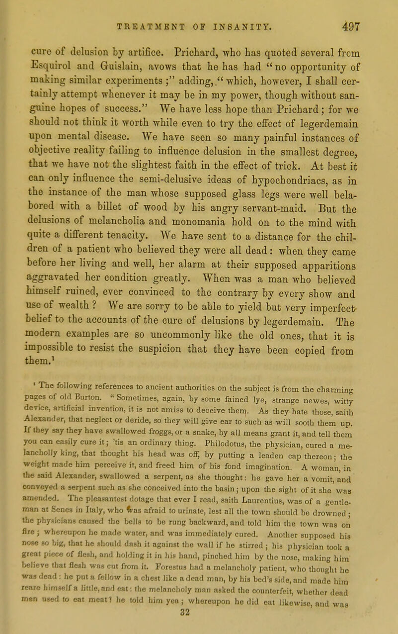 cure of delusion by artifice. Prichard, who has quoted several from Esquirol and Guisliiin, avows that he has had  no opportunity of making similar experiments ; adding, which, however, I shall cer- tainly attempt whenever it may be in my power, though without san- guine hopes of success. We have less hope than Prichard; for we should not think it worth while even to try the effect of legerdemain upon mental disease. We have seen so many painful instances of objective reality failing to influence delusion in the smallest degree, that we have not the slightest faith in the effect of trick. At best it can only influence the semi-delusive ideas of hypochondriacs, as in the instance of the man whose supposed glass legs were well bela- bored with a billet of wood by his angry servant-maid. But the delusions of melancholia and monomania hold on to the mind with quite a different tenacity. We have sent to a distance for the chil- dren of a patient who believed they were all dead: when they came before her living and well, her alarm at their supposed apparitions aggravated her condition greatly. When was a man who believed himself ruined, ever convinced to the contrary by every show and use of wealth ? We are sorry to be able to yield but very imperfect belief to the accounts of the cure of delusions by legerdemain. The modern examples are so uncommonly like the old ones, that it is impossible to resist the suspicion that they have been copied from them.^ ' The following references to ancient authorities on the subject is from the charming pages of old Burton.  Sometimes, again, by some fained lye, strange newes, witty device, artificial invention, it is not amiss to deceive then). As they hate those, saith Alexander, that neglect or deride, so they will give ear to such as will sooth them up. If they say they have swallowed froggs, or a snake, by all means grant it, and tell them you can easily cure it; 'tis an ordinary thing. Philodotus, the physician, cured a me- lancholly king, that thought his head was off, by putting a leaden cap thereon; the weight made him perceive it, and freed him of his fond imagination. A woman, in the said Alexander, swallowed a serpent, as she thought: he gave her a vomit, and conveyed a serpent such as she conceived info the basin; upon the sight of it she was amended. The pleasantcst dotage that ever I read, saith Laurentius, was of a gentle- man at Senes in Italy, who ^as afraid to urinate, lest all the town should be drowned • the phy.9if;ians caused the bells to be rung backward, and told liim the town was on fire ; whereupon he made water, and was immediately cured. Another supposed his nose so big, that he should dash it against the wall if he stirred ; his physician took a great piece of flesh, and holding it in his hand, pinched hiin by the nose, making him believe that flesh was cut from it. Forestus had a melancholy patient, who thought he was dead : he put a fellow in a chest like a dead man, by his bed's side, and made him reare himself a little, anrl cat: the melancholy man asked the counterfeit, whether dead men used to eat meat? he told him yea; whereupon he did eat likewise, and was 32