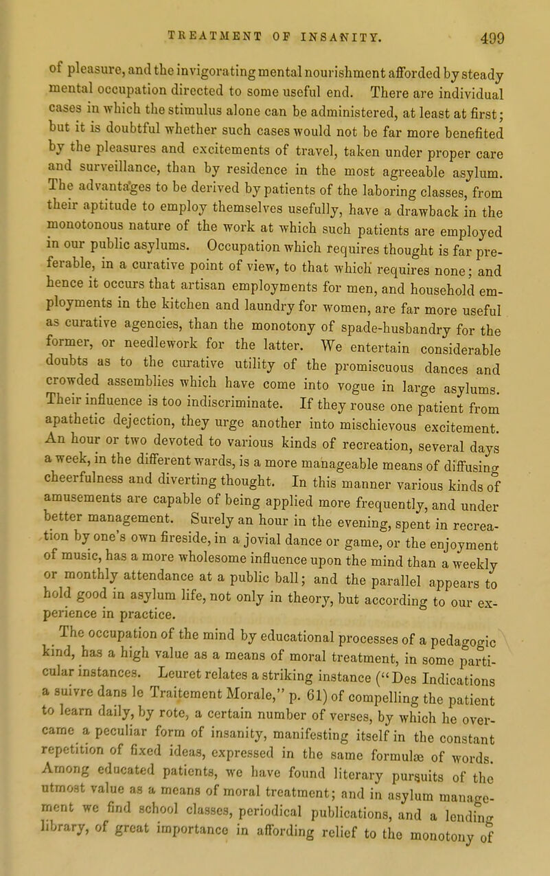 of pleasure, and the invigorating mental nourishment afforded by steady mental occupation directed to some useful end. There are individual cases in which the stimulus alone can be administered, at least at first; but it is doubtful whether such cases would not be far more benefited by the pleasures and excitements of travel, taken under proper care and surveillance, than by residence in the most agreeable asylum. The advantages to be derived by patients of the laboring classes, from their aptitude to employ themselves usefully, have a drawback in the monotonous nature of the work at which such patients are employed m our public asylums. Occupation which requires thought is far pre- ferable, in a curative point of view, to that which requires none; and hence it occurs that artisan employments for men, and household em- ployments in the kitchen and laundry for women, are far more useful as curative agencies, than the monotony of spade-husbandry for the former, or needlework for the latter. We entertain considerable doubts as to the curative utility of the promiscuous dances and crowded assemblies which have come into vogue in large asylums Their influence is too indiscriminate. If they rouse one patient from apathetic dejection, they urge another into mischievous excitement. An hour or two devoted to various kinds of recreation, several days a week, in the different wards, is a more manageable means of diffusing cheerfulness and diverting thought. In this manner various kinds of amusements are capable of being applied more frequently, and under better management. Surely an hour in the evening, spent in recrea- tion by one's own fireside, in a jovial dance or game, or the enjoyment of music, has a more wholesome influence upon the mind than a weekly or monthly attendance at a public ball; and the parallel appears to hold good in asylum life, not only in theory, but according to our ex- perience in practice. The occupation of the mind by educational processes of a pedagogic kind, has a high value as a means of moral treatment, in some parti- cular instances. Leuret relates a striking instance ( Des Indications a suivre dans le Traitement Morale, p. 61) of compelling the patient to learn daily, by rote, a certain number of verses, by which he over- came a peculiar form of insanity, manifesting itself in the constant repetition of fixed ideas, expressed in the same formula of words Among educated patients, we have found literary pursuits of the utmost value as a means of moral treatment; and in asylum man-icre- ment we find school classes, periodical publications, and a lending library, of great importance in affording relief to the monotony of