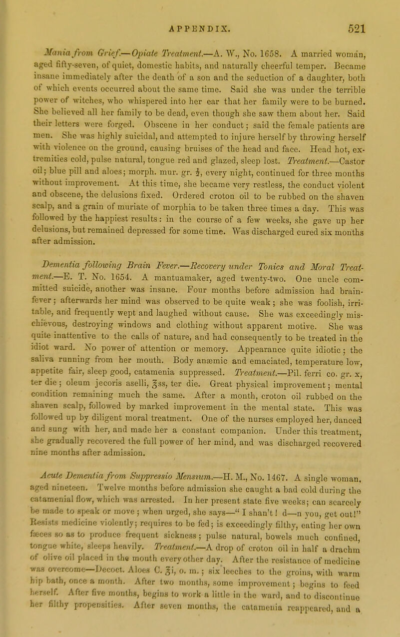 Mania from Grief.—Opiate Treaiment.—A. W., No. 1658. A married woman, aged firty-seven, of quiet, domestic habits, and naturally cheerful temper. Became insane immediately after the death of a son and the seduction of a daughter, both of which events occurred about the same time. Said she was under the terrible power of witches, who whispered into her ear that her family were to be burned. She believed all her family to be dead, even though she saw them about her. Said their letters were forged. Obscene in her conduct; said the female patients are men. She was highly suicidal, and attempted to injure herself by throwing herself \nih violence on the ground, causing bruises of the head and face. Head hot, ex- tremities cold, pulse natural, tongue red and glazed, sleep lost. Treatment.—Castor oil; blue pill and aloes; morph. mur. gr. i, every night, continued for three mouths without improvement. At this time, she became very restless, the conduct violent and obscene, the delusions fixed. Ordered croton oil to be rubbed on the shaven scalp, and a grain of muriate of morphia to be taken three times a day. This was followed by the happiest results: in the course of a few weeks, she gave up her delusions, but remained depressed for some time. Was discharged cured six months after admission. Dementia following Brain Fever.—Recovery under Tonics and Moral Treat- ment.—E. T. No. 1654. A mantuamaker, aged twenty-two. One uncle com- mitted suicide, another was insane. Four months before admission had brain- fever ; afterwards her mind was observed to be quite weak; she was foolish, irri- table, and frequently wept and laughed without cause. She was exceedingly mis- chievous, destroying windows and clothing without apparent motive. She was quite inattentive to the calls of nature, and had consequently to be treated in the idiot ward. No power of attention or memory. Appearance quite idiotic; the saliva running from her mouth. Body auiemic and emaciated, temperature low, appetite fair, sleep good, catamenia suppressed. Treatment.—Pil. ferri co. gr. x, ter die ; oleum jecoris aselli, gss, ter die. Great physical improvement; mental condition remaining much the same. After a month, croton oil rubbed on the shaven scalp, followed by marked improvement in the mental state. This was followed up by diligent moral treatment. One of the nurses employed her, danced and sung with her, and made her a constant companion. Under this treatment, she gradually recovered the full power of her mind, and was discharged recovered nine months after admission. Acute Dementia from Sujjpressio Menstum.—H. M., No. 1467. A single woman, aged nineteen. Twelve months before admission she caught a bad cold during the catamenial flow, which was arrested. In her present state five weeks; can scarcely be made to speak or move ; when urged, she says— I shan't 1 d—n you, get out! Resist-^ medicine violently; requires to be fed; is exceedingly filthy, eating her own faces so a.q to produce frequent sickness; pulse natural, bowels much confined tongue white, sleeps heavily. Trealvient.—K drop of croton oil in half a drachm of olive oil placed in the mouth every other day. After the resistance of medicine was overcome—Decoct. Aloes C. gi, o. m.; six'leeches to the groins, with warm hip bath, once a month. After two months, some improvement; begins to feed herself. After five months, begins to work a little in the ward, and to discontinue her filthy propensities. After seven months, the catnmenia reappeared, and a