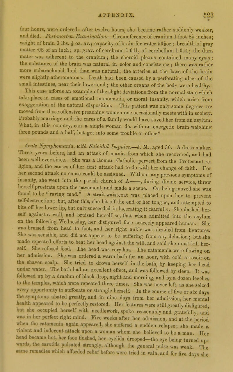 four hours, were ordered: after twelve hours, she became rather suddenly weaker, aud died. Post-mortem Examination.—Circumference of cranium 1 foot 8} inches; weight of brain 3 lbs. J oz. av.; capacity of brain for water 50ioz; breadth of gray matter -OS of an inch ; sp. grav. of cerebrum 1-041, of cerebellum 1-044; the dura mater was adherent to the cranium; the choroid plexus contained many cysts; the substance of the brain was natural in color and consistence ; there was rather more subarachnoid fluid than was natural; the arteries at the base of the brain were slightly atheromatous. Death had been caused by a perforating ulcer of the small intestines, near then- lower end; the other organs of the body were healthy. This case affords an example of the slight deviations from the normal state which take place in cases of emotional monomania, or moral insanity, which arise from exaggeration of the natural disposition. This patient was only some degrees re- moved from those offensive preaching women one occasionally meets with in society. Probably marriage and the cares of a family would have saved her from an asylum. What, in this country, can a single woman do, with an energetic brain weighing three pounds and a half, but get into some trouble or other? Acute Nymphomania, with Suicidal Impulse.—J. M., aged 30. A dress-maker. Three years before, had an attack of mania from which she recovered, and had been well ever since. She was a Roman Catholic pervert from the Protestant re- ligion, and the causes of her first attack had to do with her change of faith. For her second attack no cause could be assigned. Without any previous symptoms of insanity, she went into the parish church of A , during divine service, threw herself prostrate upon the pavement, and made a scene. On being moved she was found to be  raving mad, A strait-waistcoat was placed upon her to prevent self-destruction; but, after this, she bit off the end of her tongue, and attempted to bite off her lower lip, but only succeeded in lacerating it fearfully. She dashed her- self against a wall, and bruised herself so, that when admitted into the asylum on the foUowing Wednesday, her disfigured face scarcely appeared human. She was braised from head to foot, and her right ankle was abraded from ligatures. She was sensible, and did not appear to be suffering from any delusion; but she made repeated efforts to beat her head against the will, and said she must kill her- self. She refused food. The head was very hot. The catamenia were flowing on her admission. She was ordered a warm bath for an hour, with cold arrosoir on the .shaven scalp. She tried to drown herself in the bath, by keeping her head under water. The bath had an excellent effect, and was followed by sleep. It was followed up by a drachm of black drop, night and morning, and by a dozen leeches to the temples, which were repeated three times. She was never left, as she seized every opportunity to suffocate or strangle herself In the course of five or six days the symptoms abated greatly, and in nine days from her admission, her mental health appeared to be perfectly restored. Her features were still greatly disfigured, but she occupied herself with needlework, spoke reasonably and gratefully, and was in her perfect right mind. Five weeks after her admission, and at the period when the catamenia again appeared, she suffered a sudden relapse; she made a violent and indecent attack upon a woman whom she believed to bo a man. Her bead became hot, her face flushed, her eyelids drooped—the eye being turned up- wards, the carotids pulsated strongly, although the genera! pulse was'weak. The same remedies which afforded relief before were tried in vain, and for five days she