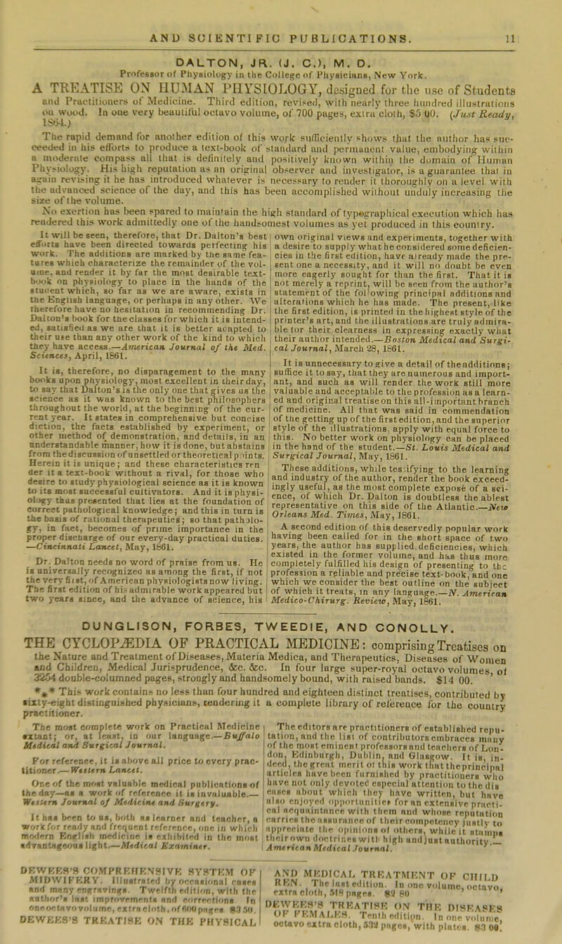 DALTON, JR. (J. C), M. D. ProfeBsor of Physiology in the College of Physicians, New York. A TREATISE ON HUMAN PHYSIOLOGY, designed for the use of Students and Practitioners ol Medicine. Third edition, revised, with nearly three hundred iliu-straiions on wood. In one very beautiful octavo volume, ol 700 pages, exira cloih, $5 UO. (Just Ready, lSb4.; The rapid demand for another edition of this work sunicienllv shows tliut the author has> suc- ceeded in his ertorts to produce a text-book of standard and permanent value, embodying within a moderate compass all that is deliniiely and positively known within the domain of Human Physiology. His high reputation as an original ob.server and investigator, is a guarantee thai in again revising it he has introduced whatever is necessary to render it thoroughly on a level with the advanced science of the day, and this has been accomplished without unduly increasing the size of the volume. No e.xeriion has been spared to maintain the high standard of typographical execution which has rendered this work admittedly one of the handsomest volumes as yet produced in this country. U will be seen, therefore, that Dr. Dalton's best own original views and experiments, together with effiirts have been directed towards perfecting his work. The additions are marked by the same fea- tures which characterize the remainder of the vol- ume, and render it by far the most desirable text- book on physiology to place in the hands of the student which, so far as we are aware, exists in the English language, or perhaps in any other. AVe Iherei'ore have no hesitation in recommending Dr. Dalton's book for the classes for which it is intend- ed, satisfied as we are that it is better aoapted to their use than any other work of the kind to which they have access.—American Journal of the Med. Sciences, April, 1861. It is, therefore, no disparagement to the many books upon physiology, most excellent in their day, to say that Dalton's is the only one that gives us the science as it was known to the best philosophers throughout the world, at the beginning of the cur- rent year. It states in comprehensive but concise diction, the facts established by experiment, or other method of demonstration, and details, in an understandable manner, how it is done, but abstains from the discussion of unsettled or theoretical p nints. Herein it is unique; and these characteristics ren der It a text-book without a rival, for those who desire to study physiological science as it is known to its most successfal cultivators. And it is pliysi a desire to supply what he cotsidered some deficien- cies in the first edition, have already made the pre- sent one a necessity, and it will no doabt be even more eagerly sought for than the first. That it is not merely a reprint, will be seen from the author's statement of the following principal additions and alterations which he has made. The present, like the first edition, is printed in the highest style of the printer's art, and the iUustrations.are truly admira- ble lor their clearness in expressing exactly what their author intended.—Boston Medical and Surgi- cal Journal, March 28, 1661. It is unnecessary to give a detail of the additions; suffice it to say, that they are numerous and import- ant, and such as will render the work still more valuable and acceptable to the profession as a learn- ed and original treatise on this all-important branch of medicine. All that was said in commendation of the getting up of the first edition, and the superior style of the illustrations, apply with equal force to this. No better work on physiology can be placed in the hand of the student.—Si. Louis Medical and Surgical Journal, May, 1861. These additions, while testifying to the learning and industry of the author, render the book exceed- ingly useful, as the most complete expose of a sei- w IIS most successiui cultivators. And it is p lysi-I r>f «,W;„i, rir tiow™ V j iT.!*^ .i uT ol.jgy thus presented that lies at the founda ion of teore.fnZtl on th^^^Z of H ^ 1 ''^l^^^ corri-pt nHtholno-i,.,,! lfnn«,i^H,r» • »r,Hti,;= i„ f„,„ ! representative on thi8_side of the Atlantic—iVeio correct pathological knowledge; and this in turn is the basis of rational therapeutics; so that patholo- gy, in fact, becomes of prime importance in the proper discharge of our every-day practical duties. —Cincinnati Lancet, May, 1S61. Dr. Dalton needs no word of praise from us. He is universally recognizee as among the first, if not Orleans Med. Times, May, J861. A second edition of this deservedly popular work having been called for in the short space of two years, the author has supplied deficiencies, which existed in the former volume, and has thus more completely fulfilled his design of presenting to the , c • , - . . - , profession a reliable and precise text-book, and one the veryfirst,of American phyBiologiRtsnowliving. ' which we consider the best outline on the subject The first edition of hi.-admirable work appeared but f of which it treats, in any langua-^e.—xV American two years since, and the advance of science, his I Medico-Chirurg. Betiietc, May, 1§61 DUNGLISON, FORBES, TWEEDIE, AND CONOLLY. THE CYCLOP.^DIA OF PRACTICAL MEDICINE: comprising Treatises on the Nature and Treatment of Diseases, Materia Medica, and Therapeutics, Diseases of Women and Children, Medical Jurisprudence, (kc. &c. In four large super-royal octavo volumes ol 3254 double-columned pages, strongly and handsomely bound, with raised bands. $14 00. ' *»* This work contain.'r no less than four hundred and eighteen distinct treatises, contributed by •ixly-eighl distinguished physicians, tendering it a complete library of reference for the country practitioner. The most complete work on Practical Medicine •ztant; or, at least, in our language.—Buffalo Utdital and Surgical Journal. For reference, it is above all price to every prac- titioner.— Wettern Lancet. One of the most valuable medical publications of the day—as a work of reference it is invaluable.— Wettirn Journal oj Medicitu and Surgery, The editors are practitioners of established repu- tation, and the list of contributors embraces many of the most eminent professorsand teachers of Lon- don. Edinburgh, Dublin, and Glasgow. It is, in- deed, the great merit ol this work that the principal articles have been furnished by practitioners who have not only devotcti especial attention to the dis ciiBcs about which thcj- have written, but have also enjoyed opportllnitle^ for an extrneive priioti- . . I. .u , . , I cnl I'^nunintancc with them and whose rcnulntion It has been to as, both as learner and teacher, a ! carries the assurance of their competency instlv .,, woricfor ready and frequent reference, one in which appreciate the opinions ol others, while it stiiinn. modern Bneliith rnedicine i. exhibited in the most theirown do,-trineswit|. high andjustauthoritv ■dvantageons light.—A/e-fiea/ Exaininer. i AnuricanMedical.fournal. niy.— DEWBES'S Cf)MPRE»ENSIVE SYSTEM OF | MIDWIFERY. Illustrsted by occasional cases I and many engravings. Twelfth edition, with the anthor's last improvements and corrections In oneoctavovolume, extrncloth,ofWH)pages ?.'),50. DEWEES'S TREATISE ON THE PHYSICAL I AND MEDICAL TREATMENT OF CHILD REN. The Inst edition. In one volume, octavo extra cloth, SIR pages. JiS 80 ' EWEES'S TREATISE ON THE DISEASES OF FEMALES. Tenth edition. In one volume, octavo extra cloth, S.ia pages, with plates. MM