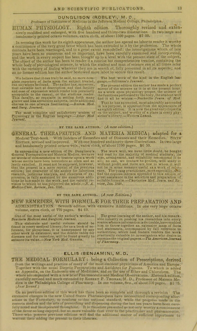 DUNGLISON (ROBLEY), M.D., Professor of Institutes of Medicine in thu Jefl'orson Medical College, Philadelphia. HUMAN PHYSIOLOGY. Eighth edition. Thoroughly revised and exren- siv<;\y miHliiieil aiul enlarged, with five hundred and thirty-two iliiistralions. In two large and handsomely printed octavo volumes, extra cloth, ol'abouiioOO pages. $7 00. In revising this work for its eighth appearance, the author has spared no labor to render it worthy a continuance of the very great favor which has been extended to it by the profession. The whole contents have been rearranged, and to a great extent remodelled ; the investigations which of late years have been so numerous and so important, have been carefully examined and incorporated, aud the work in every respect has been brought up to a level with the present slate of the subject. The object of the author has been to render it a concise but comprehensive treatise, containing the whole body of physiological science, to which the student and man of science can at all times refer with the certainty of finding whatever they are in search of, fully presented in all its aspects; and on no former edition has the author bestowed more labor to secure this result. We believe that it can truly be said, no more com- plete repertory of facta upon the subject treated, can anywhere be found. The author has, moreover, that enviable tact at description and that facility and ease of expression which render him peculiarly acceptable to the casual, or the studious reader. This faculty, so requisite in setting forth many graver and less attractive subjects, lends additional charms to one always fascinating.—Boston Med. and Surg. Journal. The most complete and satisfactory system of Physiology in the English language.—Amer. Med. Journal. The best work of the kind in the English lan- guage.—SilU7naii's Journal. The present edition the au thor has made a pel fee t mirror of the science as it is at the present hour. As a work upon physiology proper, the science of the functions performed by the body, the student will find it all he wishes.—Nashville Journ. of Med. That he has succeeded, most admirably succeeded in his purpose, is apparent from the appearance of an eighth edition. It is now the greatencyclopaedia on the subject, and worthy of a place in every phyr sician's library.—V/esiern Lancet. BY THE SAME AUTHOR. (A new editio?i.) GENERAL THERAPEUTICS AND MATERIA MEDIO A; adapted for a Medical Text-book. With Indexes of Remedies and of Diseases and their Remedies. Sixth ' Edition, revised and improved. With one hundred and ninety-three illustrations. In two large and handsomely printed octavo vols., extra cloth, of about 1100 pages. $6 50. In announcing a new edition of Dr. Dunglison's General Therapeutics and Materia Medica, we have no words of commendation to bestow upon a work whose merits have been heretofore so often and so josUy extolled. It must not be supposed, however, that the present is a mere reprint of the previous edition: the character of the author for laborious research, judicious analysis, and clearness of ex- pression, is fully sustained by the numerous addi- tions he has made to the work, and the careful re- vision to which he has subjected the whole.—iV. A. Xidico-Ckir. Review, Jan. 1658. The work will, we have little doubt, be bought and read by the majority of medical students; its size, arrangement, and reliability recommend it to all; no one, we venture to predict, will study it without profit, and there are few to whom it will not be in some measure useful as a work of re^r- ence. The young practitioner, more especially, will find the copious indexes appended to this edijion of great assistance in the selection and preparation of suitable forinuliB.—Charleston Med. Journ. and Re- view, Jan. 1853. BY THE SAME AUTHOR. (A new Edition.) NEW REMEDIES, WITH FORMULAE FOR THEIR PREPARATION AND ADMINISTRATION. Seventh edition, with extensive Additions. In one very large octavo volume, extra cloth, of 770 pages. $4 CO. ' ' ' One of the most useful of the author's works.— Souihtm Medical and Surgical Journal. This elaborate and useful volume should be fonnd in every medical library, for as a book of re- ference, for physicians, it is unsurpassed by any other work in existence, and the double index for disuses and for remedies, will be found greatly to •nhanceiti value.—New York Med. Gazetu, The great learning of the author, and his remark- able industry in pushing his researches into every source whence information is derivable,have enabled liira to throw together an extensive mass of facts and statements, accompanied by full reference to authorities; which last feature renders the work practically valuable to investigators who desire to examine the original papers.—The American Journal of Pharmacy. ELLIS (BENJAMIN), M.D. THE MEDICAL FORiMULARY : being a Collection of Prescriptions, derived from the writings and practice of many of the most eminent physicians of Aiiiericu and Europe. Together with the usual Uietelic Preparations and Antidotes for Poisons. To which is added an Appendix, on the Endermic «hc of Medicines, and on the use of Ether and Chloroform. The whole accompanied with a few brief Pharmaceutic and Medical Observations. Eleventh edition, carefully revised and much extended by Robkrt P. Thomas, M. D., Professor ol Materia Me- dics in the Philadelphia College of Pharmacy. In one volume, 8vo., of aboulGOO pages. §2 5. (.JuDt U.%ur,d.) On no previous edilion of this work ha there been so complete and thorough a revision The extensive changes in the new United States Phariiiucopicia have necessiliitcd corresponiling alter- ations m the Formulary, to conform to that naijonal standard, while the progress made in the materia medica and the arts of prescribing and dispensinK during the lu!«t ten years have been care- fully noted and inrorporaied Ihroiighoiit. It i« therel<>pe pre'enled u< nol only worthy a continiianue of the favor so long enjoyed, but lis more valuable than ever to the ppactilii)hcr und plmrmaceuti.st. Tho-e who p'^sesii previous pdiiiuiis will find the additional mutter of sulllcieat importance to warrant their adding the present to their libraries.