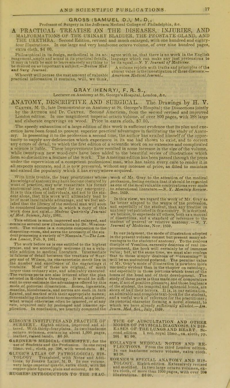 GROSS (SAMUEL D.), M. D., Professor of Sursjfry iu the Jeireraou iMciliciil College of Philadelphia, tec. A PRACTIOAL TREATISE .ON THE DISEASES, INJURIES, AND MALFORMATIONS OF THE URINARY BLADDER, THE PROSTATE GLAND, AND THE URETHRA. Second Edition, revised and much enlarged, with one hundred and eighty- lour illustrations. In one large and very handsome octavo volume, of over nine hundred pages, extra cloth, S4 00. Philosiiphical in its design, methodical in its ar- rangement, lunple and sound in its practical details, it may in truth be said to leave scarcely anything to be desired on so important a subject.—Boston Med. mnrt f>urg Journal. WhoeveV will peruse the vast amount of valuable practical information it contains, will, we thmk, agree with us, that there is no work in the English language which can make any just pretensions to be Its equal.—N. Y. Journal of Medicine. A volume replete with truths and princii)les of tha utmost value in the investigation of these diseases.— American Medical Journal, GRAY (HENRY), F. R. S., Lecturer on Anatomy at St. George's Hospital, London, &o. ANATOMY, DESCRIPTIVE AND SURGICAL. The Drawings by H. V. Carter, M. D., late Demonstrator on Anatomy at St. Cxeorge's Ho.«pital; the Dissections jointly by the Author and Dr. Carter. Second American, from the second revised and improved London edition. In one magnificent imperial octavo volume, of over 800 pages, with 388 large and elaborate engravings on wood. Price in extra cloth, $7 00. The speedy exhaustion of a large edition of this work is sufficient evidence that its plan and exe- cution have been found to present superior practical advantages in facilitating the study of Anato- my. In presenting it to the profession a second time, the author has availed himself of the oppor- tunity to supply any deficiencies which experience in its use had shown to exist, and to correct any errors of detail, to which the first edition of a scientific work on so extensive and complicated a science is liable. These improvements have resulted in some increase in the size of the volume, while twenty-six new wood-cuts have been added to the beautiful series of illustrations which form so distinctive a feature of the work. The American edition has been passed through the press under the supervision of a competent professional man, who has taken every care to render it in all respects accurate, and it is now presented, without any increase of price, as fitted to maiutain and extend the popularity which it has everywhere acquired. With little trouble, the busy practitioner whose knowledge of anatomy muy have become obscured by want of practice, may now resuscitate his former anatomical lore, and be ready for any emergency. It is to this class of individuals, and not to the stu- dent alone, that this work will ultimately tend to be of most incalsulable advantage, and we feel sat- isfied that the library of the medical man will soon be considered Incomplete in which ti copy of this work does not exist.— Madras Quarterly Journal of Med. Science, July, 1861. This edition is much improved and enlarged, and contains several new illustrations by Dr. VVestma- cott. The volume is a complete companion to the dissectine-room, and saves the necessity of the stu dent possessing a variety of  Manuals.—The Lon- don Lancet, Feb. 9, 1661. The work before ns is one entitled to the highest praise, snd we accordingly welcome it as a valu- able addition to medical literature. Intermediate in fulness of detail between the treatises of Snar- pcy and of Wilson, its characteristic merit lies in the number and excellence of the engravings it contains. Most of these are original, of much l.ir?er than ordinary size, and admirably executed. The various parts are also lettered after the plan adopted in Holden's Osteology. It would be diffi- colt t» over-estimate the advantages offered by this mo<je of pictorial illuairation. jiiines, ligaments, muscles, bloo<ivegscls, and nerves are each in turn fizared, and marked with their appropriate names; thn a enabling the student to ci mprchend, ata glance, what would otherwise often be ignored, or at any rate, acrjuired only by prolonged and irksome ap- plication. In conclusion, we heartily commend the work of Mr. Gray to the attention of the medical prot'ession. feeling certain tbat it should be regarded as one of the most valuable contributions ever made to educational literature.—N. Y. Monthly Review. Dec. 1859. In this view, we regard the work of Mr. Grav as far belter adapted to the wants of the profession, and especially of the student, than any treatise on anatomy yet published in this country. It is destined, we believe, to supersede ill others, both as a manual of dissections, and a standard of reference to the student of general or relative anatomy. — N. Y. Journal of Medicine, Nov. 1859. In our judgment, the mode of illustration adopted in the present volume cannot but present many ad- vantages to the student of anatomy. To the zealous disciple of Vesalius, earnestly desirous of real im- provement, the book will certainly be of immense value I bat, at the same time, we must also confess that to those simply desirous of cramming it will be an undoubted godsend. The peculiar value of Mr. Gray's mode of illustration is nowhere more markedly evident than in the chapter on osteology, and especially in those portions which treat of the bones of the head and of their development. The study of these parts is thus made one of comparative ease, if not of positive pleasure: and those bugbears of the student, the temporal and sphenoid bones, are shorn of half their terrors. It is, in our estimation, an admirable and complete text-book for the student, and a useful work of reference for the practitioner; its pictorial character forming n novel element, to which w« have already suliicieutly alluded Am. Joum. Med. Set., July, 1859. GIBSO.N'S INSTITUTF-S AND PRACTICE OF SURGERY. Kighth edition, improved and al- tered. With thirty-four plates, in two handsome octavo volumes, containing about 1,000 pages, leather, raised bandT. 80.50. OARDNKR'H MBDIOAI- THKMISTRV, for the ase of J*tndent8 anrt the l'r/»tfsnion. In fine royn) 12mo. vol., cloth, pp. :)!»«, with wood.cutn. SI, 6Lt;GK'9 ATLA3 OF PATHOLOGICA f, HIS- TOLOGY Trnr,»l;itefl, with Notes and Addi- tions, by JosRPH r,KiDT, M. D. In one volume very large imprrial qiinrlo, extra cloth, with .laO eopper-plnte figures, plain and eoloreil, frl (K). HUGHES' INTRODUCTION TO THE I'RAO- TICE OF AUSCULTATION AND OTHER MODES OF I'HVSICAL DIAGNOSIS, IN DIS- EASES OF THE LUNGS AND HEART. Se- cond cditiim 1 vol. royal lamo., ox. cloth, pp. 304 . 8 1 00. ' HOI,LAND'S MEDICAL NOTES AND RE- FLECTIONS. From the third London edition. In i>ne handsome octavo volume, extra cloth. 8-3 50. HORNER'S SPECIAL ANATOMY AND HIS- TOLOGV. Eighth editi<m. Extcn8iv■^ly revised and modified. In two large octavo volumes, cx- Irii cloth, of more than lOOOpages, with over 30« illustratiuns. 80 OO.