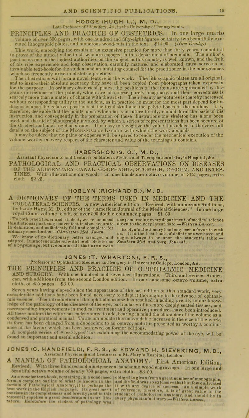 HODGE (HUGH L.), M. D., Late Professor of-Midwifery, Ac, in the UiiiviT^ity of l*ennsylvaDia. PRINCIPLES AND PRACTICE OP OBSTETRICS. lu one large quarto volume of over 550 pages, wiih one hiiiidiecl and fii'iy-eiglit figures on thirty two beautifully exe- cuted liihographie plates, and numerous wood-cuts in the text. $14 00. {Now Ready.) This work, embodying the results of an extensive practice for more than forty years, cannot fail to prove of the utmost value to all who are engaged in this department o/'medicine. The author's position as one of ihe highest authorities on the subject in this country is well known, and the fruit of his ripe experience and long observation, carefully matured and elaborated, must serve as an inva'uable text-book for the student and an unfailing counsel for the practitioner in the emergencies which so frequently arise in obstetric practice. The illustrations will form a novel /tealure in the work. The lithographic plates are all original, and to insure their absolute accuracy they have all been copied from photographs taken expressly for the purpose. Id ordinary obstetrical plates, the positions of the foetus are represented by dia- g-ram< or sections of the patient, which are of course purely imaginary, and their correctness is scarcely more than a matter of chance with the artist. Their beauty as pictures is thereby increased without corresponding utility to the student, as in practice he must for the most part depend for his diagnosis upon the relative positions of the fcelal skull and the pelvic bones of the mother. It is, therefore, desirable that the points upon which he is in future to rely, should form the basis of his instruction, and consequently in the preparation of the^e illustrations the skeleton has alone been u«ed. and the aid of photography invoked, by which a series of representations has been secured of the strictest and most rigid accuracy. It is easy to recognize the value thus added to the very full deiai s on the subject of the Mechanism of Labour with which the work abounds It may be added that no pains or expense will be spared to render the mechanical execution of the volume worthy in every respect of the character and value of the teachings it contains. HABERSHON (S. O.), M. D., Assistant Physician to and Lecturer on Materia Medica and Therapeutics at Guy's Hospital, 4c. PATHOLOGICAL AND PRACTICAL OBSERVATIONS ON DISEASES OF THE ALIMENTARY CANAL, CESOPHAGUS, STOMACH, C^CUM, AND INTES- TINES. With illustrations on wood. In one handsome octavo volume of 312 pagea, extra cloth S2 dS., HOBLYN (RICHARD D.), M. D. A DICTIONARY OF THE TERMS USED IN MEDICINE AND THE COL LATERAL SCIENCES. A new American edition. Revised, with numerous Additions, by Isaac Hays, M. D., editor of the  American Journal of the Medical Sciences. In on6 large royal 12mo. volume, cloth, of over 500 double columned pages. $1 50. • To both practitioner and student, we recommend this dictionary as being convenient in size, accurate in deSnitioa, and salficiently full and complete for ordinary consultation.—Charleston Med. Joum. We know of no dictionary better arranged and adapted. Itisnoteneurabered with theobsoleteterms of a bygone age, but it contains all that are now in use I embracing every department of medical science down to the very latest date.—Western Lancet. Hoblyn's Dictionary has long been a favorite with us. It is the best book of definitions we have, and ought always to be upon the student's table.— Southern Med. and Surg. Journal. JONES (T. WHARTON), F. R. S., Professor of Ophthalmic Medicine and Surgery in University College, London, 4;c. THE PRINCIPLES AND PRACTICE OP OPHTHALMIC MEDICINE AND SURGERY. With one hundred and seventeen illustrations. Third and revised Ameri- can, with additions from the second London edition. In one handsome octavo volume, extra cloth, of 4.55 pages. S3 00. Seven years having elapsed since the appearance of the last edition of this standard work, very considerable additions have lieen fotmd necessary to adapt it thoroughly to the advance of ophthal- mic science. The introduction of the ophthalmoscope has resulted in adding greatly to our know- ledge of the pathology of the diseases of the eye, particularly of its more deeply sealed tissues, and c^.rre«ponding improvements in medical treatment and operative procedures have been introduced. All lhe«e matters the editor has endeavoured U) add, bearing in mind the character of the volume as a condensed and practical manual To accommodate this unavoidable increase in the size of the work its form has been changed from a duodecimo to an octavo, and it is presented as worthy a continu- ance of the favour which has Ixjen bestowed on former editions. A complete series of  it;st-lype» for examining the accommodating power of the eye, will be found an important and useful addition. JONES (0. HANDFIELD), F.R.S.. &. EDWARD H. SIEVEKING M.D. Aii«iiitnnt Pli>oicmn««nd Lecturers in St. Mary's IIoBpilal, London ' ' A MANUAL OF PATHOLOGICAL ANATOMY. First American Edition, ltevi..'ed. With three hundred and ninety-seven handsome wood engravings. In ofie large and beautiful octavo volume of nearly 7.% pages, extra cloth. S3 CjO. Aha concise text-bm)lt, containing, in a condensed obliged (ogl^nn from a great number of monoernnhs form.acornp.etc outline of what i. known in the | «n<l thr field was so extensive that but few cuftivated dom.iin ..f F^ihologiral Ansforny.it ,» prrh..p, the it with any deurcc of success. As a simiIc work best work in The Kneh-h l..ng,mge. ff, grci merit of reference, th.-rrfore, it Is of groat val e to the f.TJ!!! •'acomplrtrnr,, and brevity, and in this ; student of pnthologicnl anatomy, nnd should bo in respect It supplies a great des,deratnm in our lite- | every physician's library..--I^./urn Zanc.l rature. Heretf;fore the student of pathology was | »•>.••.