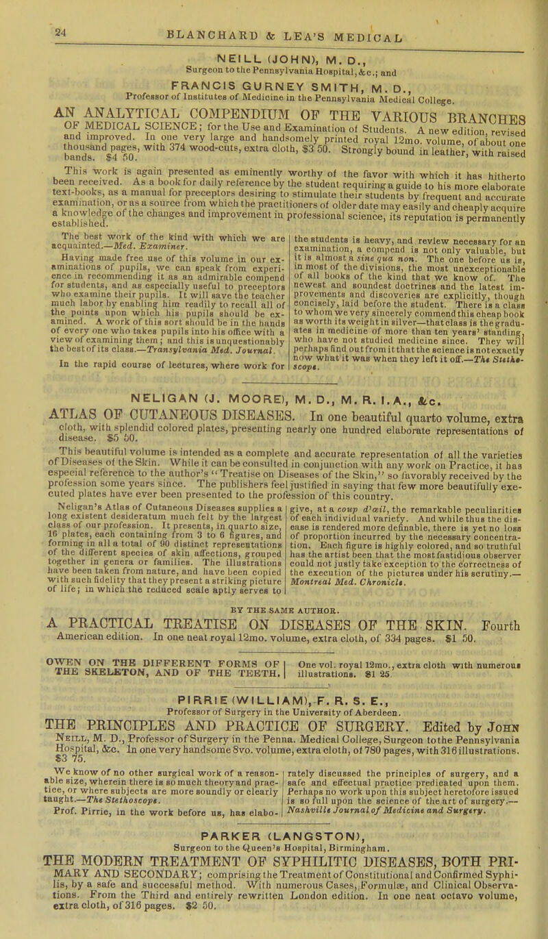 NEILL (JOHN), M. D., Surgeon to the Pennsylvania Hospital,&e.; and FRANCIS GURNEY SMITH, M. D., Professor of Institutes of Medicine in tlie Pennsylvania Medical College. AN ANALYTICAL COMPENDIUM OF THE VARIOUS BRANCHES OF MEDICAL SCIENCE; for the Use and Examination of Students Anew eStton.VevlTed and improved. In one very large and handsomely printed royal 12mo. volume, of about one baZr f 4fo!' wood-cuts, extra cloih, $3 50. Strongly bound in leathe^, with raised This work is again presented as eminently worthy of the favor with which it has hitherto been received. As a book for daily reference by the student requiring a guide to his more elaborate text-books, as a manual for preceptors desirmg to stimulate tlieir students by frequent and accurate examination, or as a source from which the practitioners ot older date may easily and cheaply acquire a Ko wledge of the changes and improvement in professional science, its reputation is permanently The best work of the kind with which we are acquainted.—Med. Examiner. Having made free use of this volume in our ex- aminations of pupils, we can speak from experi- ence in recommending it as an admirable compend for students, and as especially useful to preceptors who examine their pupils. It will save the teacher much labor by enabling him readily to recall all of the points upon which his pupils should be ex- amined. A work of this sort should be in the hands of every one who takes pupils into his office with a view of examining them; and this is unquestionably the best of its class.—Transylvania Med. Journal. In the rapid course of lectures, where work for the students is heavy, and review necessary for an examination, a compend is not only valuable, but it is almost a sine qua non. The one before us is, in most of the divisions, the most unexceptionable of all books of the kind that we know of. The newest and soundest doctrines and the latest im- provements and discoveries are explicitly, though concisely, laid before the student. There is a class to whom we very sincerely commend this cheap book as worth its weight in silver—that class is the gradu- ates in medicine of more than ten years' standing, who have not studied medicine since. They will perhaps find out from it that the science is not exactly now what it was when they left it off.—rA« Stttkt- scopt. NELIGAN (J. MOORE), M. D., M. R. i.,A., Sec. ATLAS OF CUTANEOUS DISEASES. la one beautiful quarto volume, extra cloth, with splendid colored plates, presenting nearly one hundred elaborate representations of This beautiful volume is intended as a complete and accurate representation of all the varieties of Diseases of the Skin. While it can be consulted in conjunction with any work on Practice, it ha3 especial reference to the author's Treatise on Diseases of the Skin, so favorably received by the profession some years since. The publishers feel justified in saying that few more beautifully exe- cuted plates have ever been presented to the profession of this country. Neligan's Atlas of Cutaneous Diseases supplies a long existent desideratum much felt by the largest class of our profession. It presents, in quarto size, 10 plates, each containing from 3 to 6 figures, and forming in alia total of 00 distinct representations of the different species of skin affections, grouped together in genera or families. The illustrations have been taken from nature, and have been copied with such fidelity that they present a striking picture of life; in which the reduced scale aptly serves to give, at a coup d'asil, the remarkable peculiarities of each individual variety. And while thus the dis- ease is rendered more definable, there is yet no loss of proportion incurred by the necessary concentra- tion. Each figure is highly colored, and so truthful has the artist been that the most fastidious observer could not justly take exception to the correctness of the execution of the pictures under his scrutiny.— Montreal Med. ChronicU. BY THE SAME AUTHOR. A PRACTICAL TREATISE ON DISEASES OP THE SKIN. Fourth American edition. In one neat royal 12mo. volume, extra cloth, of 334 pages. $1 50. ^y^^ JiJi,l^^ DIFFERENT FORMS OF I One vol. royaU2mo., extra cloth with numeroui THE SKELETON, AND OF THE TEETH. illustrations. 81 25 PIRRIE (WILLIAM), F. R. S. E., Professor of Surgery in the University of Aberdeen. THE PRINCIPLES AND PRACTICE OF SURGERY. Edited by John Neill, M. D., Professor of Surgery in the Penna. Medical College, Surgeon tothe Pennsylvania Hospital, &c. In one very handsome 8vo. volume, extra cloth, of 780 pages, with 316 illustrations. $3 75. We know of no other surgical work of a reason- able size, wherein there is so much theory and prac- tice, or where subjects are more soundly or clearly taught.—TA* Stethoscopt. Prof. Pirrie, in the work before ub, has elabo- rately discussed the principles of surgery, and a safe and effectual practice predicated upcm them. Perhaps no work upon this subject heretofore issued is so full upon the science of the art of surgery.— Nashmlle Journal 0/Medicine and Surgery. PARKER (LANGSTON), Surgeon to the tiueen's Hospital, Birmingham. THE MODERN TREATMENT OF SYPHILITIC DISEASES, BOTH PRI- MARY AND SECONDARY; comnrising iheTreatmentof Constitutional and Confirmed Syphi- lis, by a safe and successful method. With numerous Cases,.Formulae, and Clinical Observa- tions. From the Third and entirely rewritten London edition. In one neat octavo volume, extra cloth, of 316 pages. J2 50.