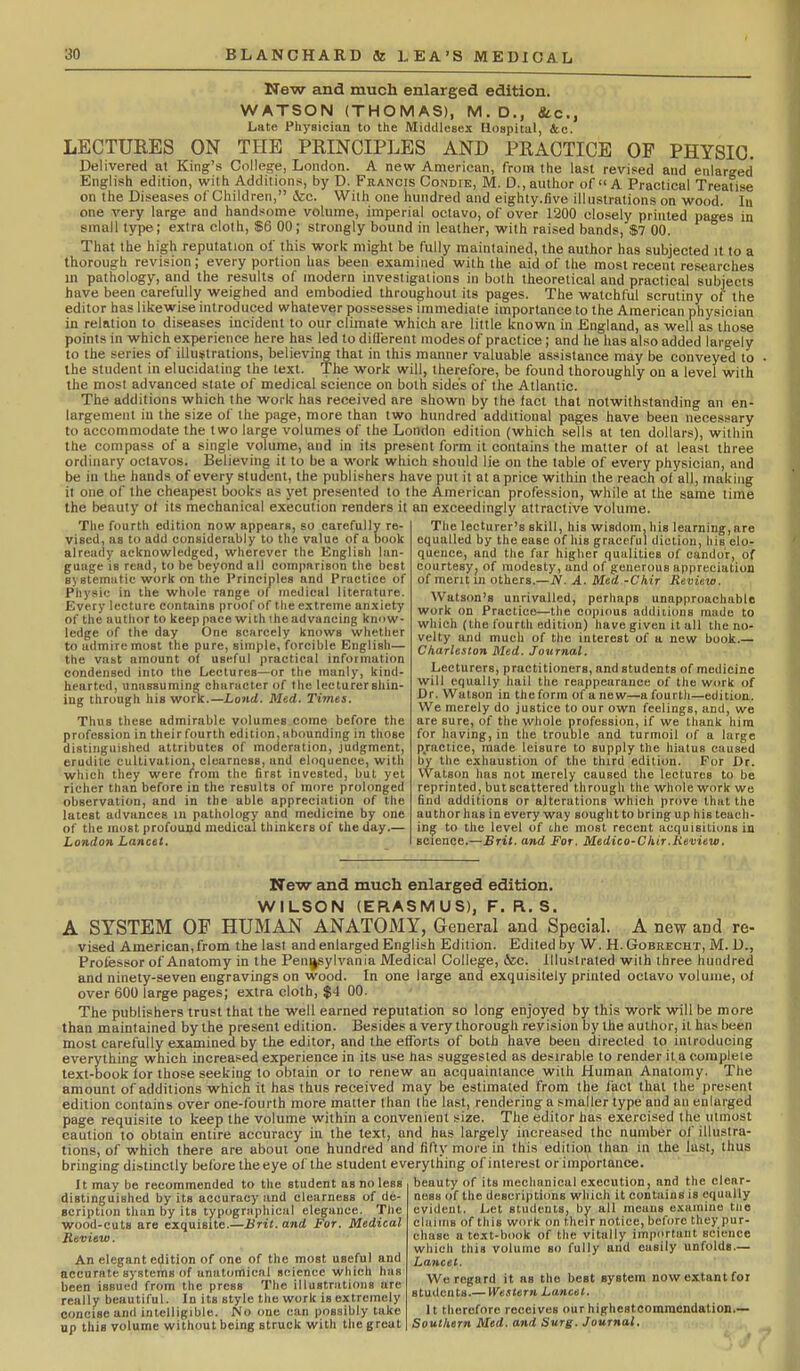 New and much enlarged edition. WATSON (THOMAS), M.D., Sic, Late Physician to the Middlesex Hospital, &e. LECTURES ON THE PRINCIPLES AND PRACTICE OP PHYSIO. Delivered at King's Colles^e, London. A new American, from the last revised and enlarged English edition, with Additions, by D. Francis Condfe, M. D., author of A Practical Treatise on the Diseases of Children, &c. With one hundred and eighty.five illustrations on wood, in one very large and handsome volume, imperial octavo, of over 1200 closely printed pages in small type; extra cloth, $6 00; strongly bound in leather, with raised bands, $7 00. That the high reputation of this work might be fully maintained, the author has subjected it to a thorough revision; every portion has been examined with the aid of the most recent researches in pathology, and the results of modern investigations in both theoretical and practical subjects have been carefully weighed and embodied throughout its pages. The watchful scrutiny of the editor has likewise introduced whatever possesses immediate importance to the American physician in relation to diseases incident to our climate which are little known in England, as well as those points in which experience here has led to different modes of practice; and he has also added largely to the series of illustrations, believing that in this manner valuable assistance may be conveyed to the student in elucidating the text. Tlie work will, therefore, be found thoroughly on a level with the most advanced slate of medical science on both side's of the Atlantic. The additions which the work has received are shown by the fact that notwithstanding an en- largement in the size of the page, more than two hundred additional pages have been necessary to accommodate the two large volumes of the London edition (which sells at ten dollars), within the compass of a single volume, and in its present form it contains the matter of at least three ordinary octavos. Believing it to be a work which should lie on the table of every physician, and be in the hands of every student, the publishers have put it at aprice within the reach of all, making it one of the cheapest books as yet presented to the American profession, while at the same time the beauty of its mechanical execution renders it an exceedingly attractive volume. The fourth edition now appears, so carefully re- vised, as to add considerably to the value of a book already acknowledged, wherever the English lan- guage is read, to be beyond all comparison the best systematic work on the Principles and Practice of Physic in the whole range ol^ medical literature. Every lecture contains proof of the extreme anxiety of the author to keep pace with the advancing knnw- Icdge of the day One scHrccly knows whether to admire most the pure, simple, forcible English— the vast amount of useful practical information condensed into the Lectures—or the manly, kind- hearted, unassuming character of the lecturer shin- ing through his work.—Land. Med, Times. Thus these admirable volumes come before the profession in their fourth edition, ahounding in those distinguished attributes of moderation, judgment, erudite cultivation, clearness, and eloquence, with which they were f^rom the first invested, but yet richer than before in the results of more prolonged observation, and in the able appreciation of the latest advances in pathology and medicine by one of the most profound medical thinkers of the day.— London Lancet. The lecturer's skill, his wisdom,his learning,are equalled by the ease of his graceful diction, his elo- quence, and tlie far higher qualities of candor, of courtesy; of modesty, and of generous appreciation of merit in others.—N. A. Med -Chir Review. Watson's unrivalled, perhaps unapproachable work on Practice—the copious additions made to which (the fourth editi(m) have given it all the no- velty and much of the interest of u new book.— Charleston Med. Journal. Lecturers, practitioners, and students of medicine will equally hail the reappearance of the work of Dr. Watson in the form of a new—a fourth—edition. We merely do justice to our own feelings, and, we are sure, of the whole profession, if we thank him for having, in the trouble and turmoil of a large practice, made leisure to supply the hiatus caused by the exhaustion of the third edition. For Dr. Watson has not merely caused the lectures to be reprinted, but scattered through the whole work we find additions or alterations which prove that the author has in every way sought to bring up his teach- ing to the level of the most recent acquisitions in science.—Brit, and For. Medico-Ckir.Keview, New and much enlarged edition. WILSON (ERASMUS), F. R. S. A SYSTEM OP HUMAN ANATOMY, General and Special. A new and re- vised American, from the last and enlarged English Edition. Edited by W. H. Gobrecht, IVI. D., Professor of Anatomy in the Pennsylvania Medical College, 6sc. illustrated with three hundred and ninety-seven engravings on wood. In one large and exquisitely printed octavo volume, of over 600 large pages; extra cloth, $4 00. The publishers trust that the well earned reputation so long enjoyed by this work will be more than maintained by the present edition. Besides a very thorough revision by the author, it has been most carefully examined by the editor, and the efforts of both have been directed to introducing everything which increased experience in its use has suggested as desirable to render it a complete text-book for those seeking to obtain or to renew an acquaintance with Human Anatomy. The amount of additions which it has thus received may be estimated from the fact that the present edition contains over one-fourth more matter than the last, rendering a smaller type and an enlarged page requisite to keep the volume within a convenient size. The editor has exercised the utmost caution to obtain entire accuracy in the text, and has largely increased the number of illustra- tions, of which there are about one hundred and fifty more in this edition than in the last, thus bringing distinctly before the eye of the student everything of interest or importance. It may be recommended to the student as no less beauty of its mechanical execution, and the clear- distinguished by its accuracy and clearness of de- scription than by its typographical elegance. Tiie wood-cuts are exquisite.—Brit, and For. Medical Review. An elegant edition of one of the most useful and accurate systems of anatomical science which has been issued from the press The illustrations arc really beautiful. In its style the work is extremely concise and intelligible. No one can possibly take up this volume without being struck with the grout nesa of the descriptions which it contains is equally evident. Let students, by all means examine tiie claims of this work on their notice, before they pur- chase a text-book of the vitally important science which this volume so fully and easily unfolds.— Lancet. We regard it as the best system now extant for students.— Western Lancet. It therefore receives our highestoommendation.— Southern Med. and Surg. Journal,