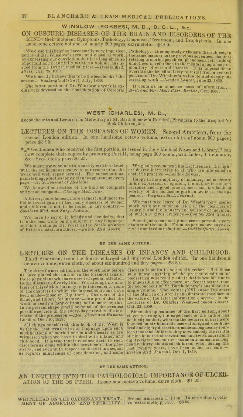 BLANCHARD & LEA'S MEDICAL PUBLICATIONS. WINSLOW (FORBES), M.D., D. C. L., fitc. ON OBSCURE DISEASES OF THE BRAIN AND DISORDERS OF THE MIND; Iheir incipient Symptoms, Pathology, Diagnosis, Treatment, and Prophylaxis. In one handsome octavo volume, of nearly 600 pages, extra cloth. $4 00. AVe close this brief and necessarily very imperfect notice of Dr. Winslow's great und classical work, by expressing our conviction that it is long since so important and beautifully written a volume has is- sued from the British medical press.—Dublin Med. i'ress, July 25, l&OO. We honestly believe this to be the best book of the season.— Kanking's Abstract, July, 1860. The latter portion of Dr. Winslow's work is ex- clusively devoted to the consideration of Cerebral Pathology. It completely exhausts the subject, in the same manner as the previous seventeen chapters relating to morbid psychical phenomena left nothing unnoticed in reference to the mental symptoms pre- monitory of cerebral disease. It is impossible to overrate the benefits likely to result from a general perusal of Dr. Winslow's valuaole and deeply in- teresting work.—London Lancet, June 23, IfetiO. It contains an immense mass of information Brit, and For. Med.-Chir. Review, Oct. 1860. WEST (CHARLES), M. D., Accoucheur to and Lecturer on Midwifery at St. Bartholomew's Hospital, Physician to the Hospital for Sick Children, kc. LECTURES ON THE DISEASES OF WOMEN. Second American, from the second Loudon edition. In one handsome octavo volume, extra cloth, of about 500 pages; price $3 25. Gentlemen who received the first portion, as issued in the Medical News and Library, can now complete their copies by procuring Part II, being page 309 to end, with Index, Title matter, &c., 8vo., cloth, price $1 25. We gladly recommend his Lectures as in the high- est degree instructive to all Who are interested in obstetric pfactice.—London Lancet. Happy in his simplicity of manner, and moderate in his expre8si()n of opinion, the author is a sound reusoner und a good practitioner, and i. t book is worthy of the handsome garb in which ii has ap- peared.— Yirgmia Med. Journal. We must take leave of Dr. West's very useful work, with our commendation of the clearness of its style, and the inoustry and sobriety of judgment of which it gives evidence.—iondoH Med Times. Sound judgment and good sense pervade every chapter of the book. From its perusal we have de- rived unmixed satisfaction.—Dublin Quart. Juurn. We mustnow conclude this hastily written sketch with the confident assurance to our readers that the work will well repay perusal. The conscientious, painstaking, practical physician is apparent on every page.—jV. y. Journal of Medicine. We know of no treatise of the kind so complete and yet so compact.—Chicago Med. Jour. A fairer, more honest,more earnest, and more re- liable investigator of the many diseases of women and children is not to be found in any country.— Southern Med. and Surg. Journal. We have to say of it, briefly and decidedly, that it is the best work on the subject in any language ; and that it stamps Dr. West usthe/act'ie jirinceps of British obstetric authors.—£</iM6. Med. Journ. BY THE SAME ADTHOR. LECTURES ON THE DISEASES OP INFANCY AND CHILDHOOD. Third American, from the fourth enlarged and improved London edition. In one handsome octavo volume, extra cloth, of about six hundred and lilty pages. If3 25. The three former editions of the work now before us have placed the author in the foremost rank of those physicians who have devoted special attention to the diseases of early life. We attempt no ana- l>sisof this edition, but may refpr thereaderto some of the chapters to which the largest additions have been made—those on Diphtheria, Disorders of the Mind, and Idiocy, for instance—as a proof that the work is really a new edition; not a mere reprint. In its pretent shape it will be found of the greatest possible service in the every-day practice of nine- tenths of the profession.—il2e(2. Times and Gazette, London, Dec. 10, 1859. All things considtred, this book of Dr. West is by far the best treatise in our language upon such modifications of morbid action and disease as are witnessed when we have to deal with infancy and childhood. It is true that it confines itself to such disorders as come within the province of the phy- sician, and even with respect to these it is unequal as regards minuteutss of consideration, and some diseases it omits to notice altogether. But those who know anything of the present condition of paediatrics wiU readily admit that it would be next to impossible to effect more, or effect it better, than the accoucheur of St. Bartholomew's has done m a single volume. The lecture (XVI.) upon Disorctrs of the Mind in children is an admirable specimen of the value of the later information conve}ed in the Lectures of Dr. Charles West.—London Lancet, Oct. 22, 1859. Since the appearance of the first edition, about eleven years ago, the experience of the author has doubled; so that, whereas the lectures at first were founded on six hundred observations, and one hun- dred and eiguty dissections made among nearly four- teen thousand children, they now embody the results of nine hundred observations, and two hundred and eighty-eight post- mortem examinations made among nearly thirty thousand children, who, during the past twenty years, have been under his care.— British Med. Journal, Oct. 1, 1859. BY THE SAME AUTHOR. AN ENQUIRY INTO THE PATHOLOGICAL IMPORTANCE OP ULCER- ATIUN UF THE OS (JTERI. In one neat octavo volume, extra cloth. $1 25. WHITEHEAD ON THE CAUSES AND TREAT- I Second American Edition. In one volume, octa- MENT OF ABORTION AND STERILITY. | vo, extra cloth, pp. JOS. Ji3 00.