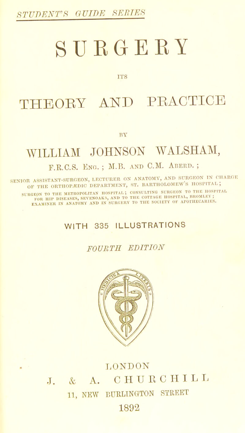 STUDENTS GUIDE SE71TES SUKGERY ITS THEOBY AND PBACTICE F,Y WILLIAM JOHNSON WALSHAM, F.R.C.S. Enh. ; M.B. and CM. Arerd. ; SKNIOR ASSIST,\JJT-SURriEON, I,FXn.'RKR ON ANATOMY. AND SURORON IN CIIARflK OF THE ORTHOP/EDIC DEPARTMENT, ST. BARTHOLOMEWS HOSPITAL; M nOrON- TO TIIK METUOPOLITAN IIOSrITAL; CONSULTING SUHCKON TO THE IIOBIMTAI- FOll nil' DISEASES, SEVENOAKS, AND TO TUB COTTAGE UObPITAl,, nitOMI.EV ; EXAMINEIl IN ANATOMV AND IN SUKGKllV TO THE SOCIETY OF ArOTUECAllIES. WITH 335 ILLUSTRATIONS FOURTH EDITION LONDON & A. CHURCHILL n, NKW BURLINGTON STREET 1892