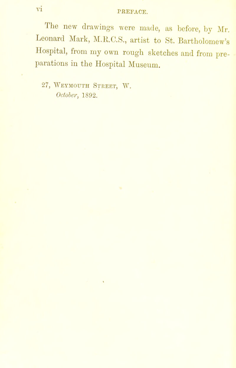 The new drawings were mafle, as before, by Mr. Leonard Mark, M.R.C.S., artist to St. Bartholomew's Hospital, from my own rough sketches and from pre- parations in the Hospital Museum, 27, Weymouth Street, W. October, 1892.