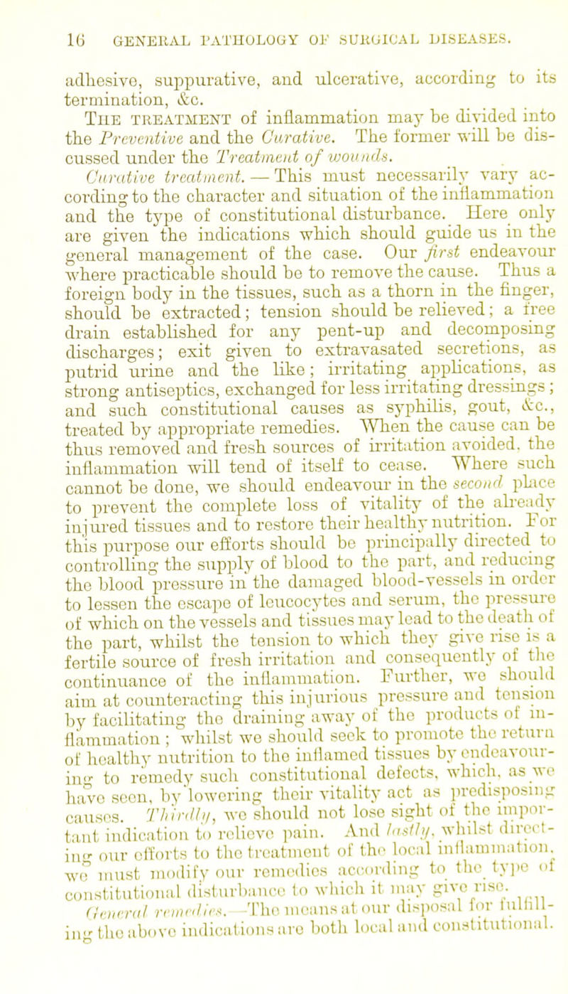 adhesive, suppurative, and ulcerative, according to its termination, &c. The TREATMENT of inflammation may be divided into the Preventive and the Oarative. The former -will be dis- cussed undev the Treatment of vjoiutd-'i. Carative treatment. — This must necessarily vary ac- cording to the character and situation of the inflammation and the type of constitutional disturbance._ Here only are given the indications which should guide us in the general management of the case. Our Jirst endeavour where practicable should be to remove the cause. Thus a foreign body in the tissues, such as a thorn in the finger, should be extracted; tension should be relieved; a free drain established for any pent-up and decomposing discharges; exit given to extravasated secretions, as putrid urine and the like; irritating_ applications, as strong antiseptics, exchanged for less irritating dressings; and such constitutional causes as syphilis, gout, &c., treated by appropriate remedies. When the cause can be thus removed and fresh sources of irritation avoided, the inflammation will tend of itself to cease. Where such cannot be done, we should endeavour in the second phice to prevent the complete loss of vitality of the already injured tissues and to restore their healthy nutrition. For this purpose our efforts should be principally directed to controlling the supply of blood to the part, and reducmg the blood pressure in the damaged blood-vessels m order to lessen the escape of leucocytes and serum, the pressure of which on the vessels and tissues may lead to the death of the part, whilst the tension to which they gl^-e rise i.s a fertile source of fresh irritation and consequently of the continuance of the inflammation. Further, we should aim at counteracting this injurious pressure and tension by facilitating the draining away of the products of m- flaramation ; whilst we should seek to promote the return of healthy nutrition to the inllamcd tissues by endeavour- in to remedy such constitutional defects, which, as we have seen, by'lowering their vitality act as predisposing causes, rinnlh/, we should not lose sight of the impor- tant indication to relievo pain. And lostli/. whilst direct- ing our efforts to the treatment of the local inllammation we must modify our remedies accorduig to the tyjie ot constitutional disturbance to which it inay give rise. Oeneral rrmrd/,'.. -The means at our disposal lor lulhll- in- the above indications are both local and constitutional.