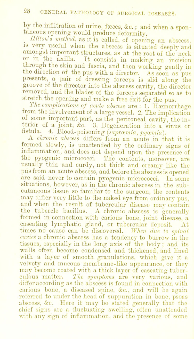 by the infiltration of urine, fseces, &c.; and when a spon- taneous qjening would produce deformity. Hilloii's method, as it is called, of opening an abscess. IS very useful when the abscess is situated deeplv and amongst important structures, as at the root of the'ncck or in the axilla. It consists in making an incision through the skin and fascia, and then working gently in the direction of the pus with a director. As soon as 'pus presents, a pair of dressing forceps is slid along the groove of the director into the abscess cavity, the director removed, and the blades of the forceps separated so as to stretch the opening and make a free exit for the pus. The compIic(dio)is of acute abscess are : 1. Htemorrhage from the involvement of a large vessel. 2. The implication of some important part, as the peritoneal cavity, the in- terior of a joint, &c. 3. Degeneration into a' sinus or fistula. 4. Blood-poisoning [sapmraici, pijcemki). A chronic abscess differs from an acute in that it is formed slowly, is unattended bj' the ordinary signs of inflammation, and does not depend upon the presence of the pyogenic micrococci. The contents, moreover, are usually thin and curdy, not thick and creamy like the pus from an acute abscess, and before the abscess is opened are said never to contain jiyogenic micrococci. In some situations, however, as in the chronic abscess in the sub- cutaneous tissue so familiar to the surgeon, the contents may differ very little to the naked eye from ordinary pus, and when the result of tubercular disease may contain the tubercle bacillus. A chronic abscess is generally formed in connection with carious bone, joint disease, a caseating lymphatic gland, or tubercuhar dejiosit. At times no cause can be discovered. Whri) due to njn'nal caries a chronic abscess has a tendency to burrow in the tissues, especially in the long axis of the body; and its walls often become condensed and thickened, and lined witli a layer of smooth granul.'itions, which give it a velvety and mucous membrane-like appearance, or they may become coated with a thick layer of caseating tuber- culous matter. The si/mjjtoms are very various, and differ according as the abscess is found in connection with carious bone, a diseased spine, (S:c.. and will be again referred to under Iho head of sujipuration in bone, psoas abscess, &c. Hero it may be stated generally that the chief signs are a fluctuating swelling, often unattended ^^■it]^ any sign of infl.ininialion, and Ihi' jirosence of some