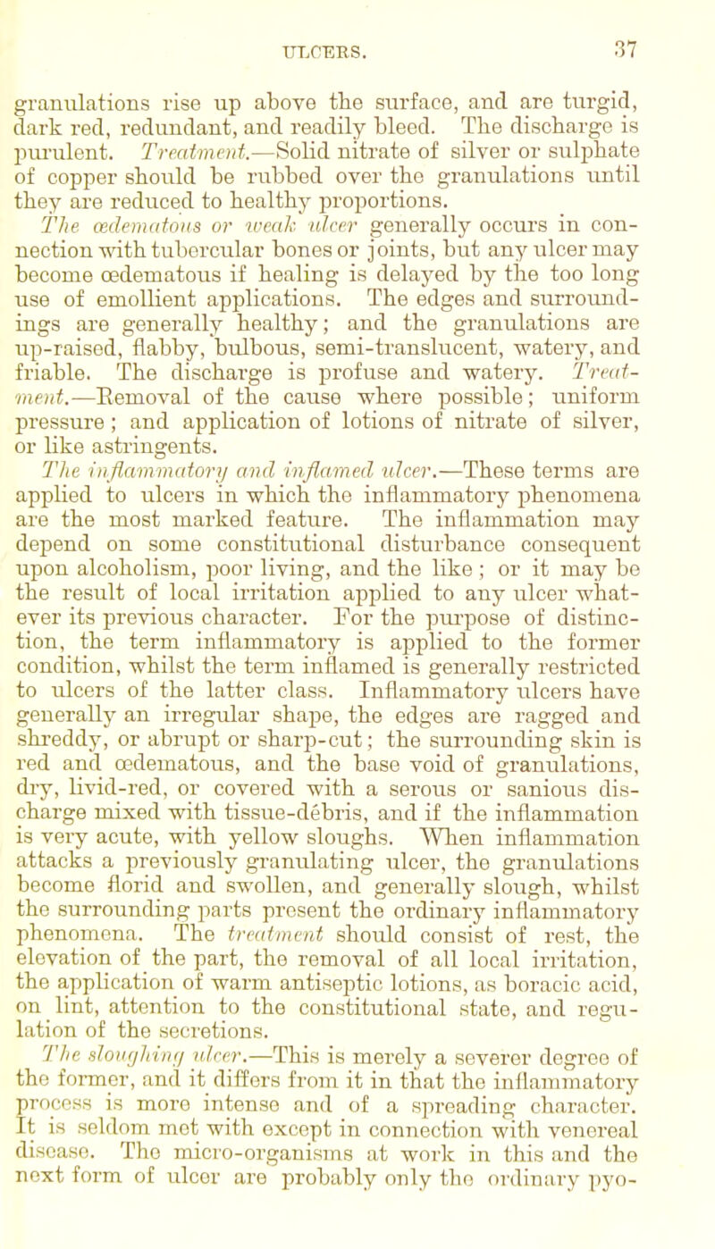 granulations rise up above tlie surface, and are turgid, dark red, redundant, and readily bleed. The discharge is pui-ulent. Treaimod.—Solid nitrate of silver or sulj)hate of copper should be rubbed over the granulations until they are reduced to healthy proportions. The (edematous or weak ulcer generally occurs in con- nection with tubercular bones or joints, but any ulcer may become cedematous if healing is delayed by the too long use of emollient applications. The edges and surrovmd- ings are generally healthy; and the granulations are up-raised, flabby, bulbous, semi-translucent, watery, and friable. The discharge is profuse and watery. Treat- ment.—Eemoval of the cause where possible; uniform pressure ; and application of lotions of nitrate of silver, or like astringents. Tlie inflammatory and infl,amed ulcer.—These terms are applied to ulcers in which the inflammatory phenomena are the most marked feature. The inflammation may depend on some constitutional disturbance consequent upon alcoholism, poor living, and the like ; or it may be the result of local irritation applied to any ulcer what- ever its previous character. For the pui'pose of distinc- tion, the term inflammatory is applied to the former condition, whilst the term inflamed is generally restricted to ulcers of the latter class. Inflammatory ulcers have generally an irregular shape, the edges are ragged and shreddy, or abrupt or sharp-cut; the surrounding skin is red and cedematous, and the base void of granulations, diy, livid-red, or covered with a serous or sanious dis- charge mixed with tissue-debris, and if the inflammation is very acute, with yellow sloughs. When inflammation attacks a previously granulating ulcer, the granulations become florid and swollen, and generally slough, whilst the surrounding parts present the ordinary inflammatory phenomena. The treatment should consist of rest, the elevation of the part, the removal of all local irritation, the application of warm antiseptic lotions, as boracic acid, on lint, attention to the constitutional state, and regu- lation of the secretions. TJie sloiigJrinf/ id.cer.—This is merely a severer degree of the former, and it differs from it in that the inflammatory process is more intense and of a spreading character. It is seldom met with except in connection with venereal disease. The micro-organisms at work in this and tho next form of ulcer are probably only the ordinary pyo-