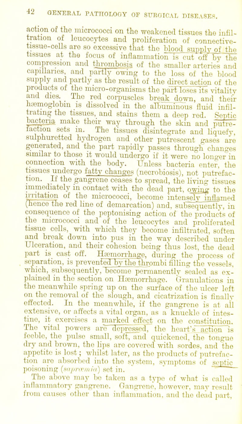 action of the micrococci on the weakened tissues the infil- tration of leucocytes and proliferation of connective- tissue-ceUs are so excessive that the blood_supplYofthe tissues at the focus of inflammation is cut offbylhe compression and thrombosis of the smaller arteries and capillaries, and partly owing to the loss of the blood supply and partly as the result of the direct action of the products of the micro-organisms the parTloseslts vitality and dies. _ The red corirascles brea]£_down, and their bcnemoglobm is dissolved in the albuminous fluid infil- trating the tissues, and stains them a deep red. Septic bacteria make their way through the skin and putre- faction sets m. The tissues disintegrate and liquefy, sulphuretted hydrogen and other putrescent gases are generated, and the part rapidly passes through changes similar to those it would undergo if it were no longer^in connection with the body. Unless bacteria enter, the tissues undergo fatty changes (necrobiosis), not putrefac- tion. If the gangrene ceases to spread, the living tissues immediately m contact with the dead part, ojdag to the irritation of the micrococci, become intensely inflamed (hence 'the red line of demarcation) and, subsequently, in consequence of the peptonising action of the products of the micrococci and of the leucocytes and proliferated tissue cells, with which they become infiltrated, soften and break down into pus in the way described under Ulceration, and their cohesion being thus lost, the dead part is_ cast off. Haemorrhage, during the process of separation, is preventecHby the thrombi filling the vessels, which, subsequently, become permanently sealed as ex- plained in the section on Ilnemorrhage. Granulations in the meanwhile sjiring up on the surface of the ulcer left on the removal of the slough, and cicatrization is finally effected. In the meanwhile, if the gangrene is at all extensive, or affects a vital organ, as .a knuckle of intes- tine, it exercises a mai-kcd effect on the constitution. The vital powers are depressed, the heart's^ actioiTls feeble, tlie pulse .small, soft, and quickened, the tongue dry and brown, the lips are covered witli sordes, and the appetite is lost; whilst later, as the products of putrefac- tion are absorljod into the system, symjitoms of sortie poisoning {stiimrniiii) set in. The above may be taken as a ty]io of wliat is called inflammatory gangrene. Gangrene, however, mav result from causes other than inilanimation. and the dead part.