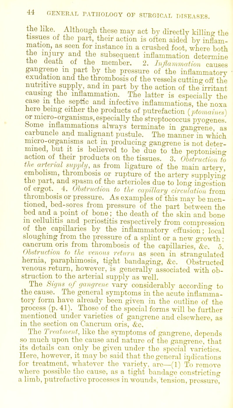 the like. Although these may act by directly killinj? the tissues of the part, their action is often aided by inflam- mation, as seen for instance in a crushed foot, where both the mjuiy and the subsequent inflammation determine the death of the member. 2. Inflammalion causes gangrene m part by the pressure of' the inflammatory exudation and the thrombosis of the vessels cutting off the nutritive supply, and in part by the action of the irritant causing the inflammation. The latter is especially the case m the septic and infective inflammations, the noxa here being either the products of putrefaction {ptomaines) or micro-organisms, especially the streptococcus pyogenes, bome inflammations always terminate in ganorene as carbuncle and malignant pustule. The manner'in wliich micro-organisms act in producing gangrene is not deter- mined, but it is believed to be due to the peptonisino- action of theii' products on the tissues. 3. Ohstrudion to the arterial sujiph/, as from ligatnre of the main artery embolism, thrombosis or ruptm-e of the artery supplyin.^ the part, and spasm of the arterioles due to long ingestion of ergot. 4. Obstruction to the capillary circuJatiw, from thrombosis or pressui-e. As examples of this may be men- tioned, bed-sores from pressui-e of the part between the bed and a point of bone ; the death of the skin and bone m cellulitis and periostitis res]iectively fi-om compression of the capillaries by the inflammatory effusion; local sloughing from the pressure of a splint or a new srowth; cancrum oris from thrombosis of the capillaries,&c. o. Obstruction to the venous return as seen in strangulated hernia, paraphimosis, tight bandaging, &c. Obstructed venous return, however, is generally associated with ob- struction to the arterial supplj^ as well. The Si(/ns of gangrene vary considerably according to the cause. The general symptoms in the acute inflamma- tory form have already been given in the outline of the process (p. 41). Those of the special fonns M-ill be further mentioned under varieties of gangrene and elsewhere, as in the section on Cancrum oris, &c. The Treatment, like the sym])toms of gangrene, depends so much upon the cause and nature of the gangrene, that its details ciin only be given under the special varieties. Hero, however, it may bo .said that the general indications for treatment, whatever the variety, are—(1) To remove where possible the cause, as a tight bandage constricting a limb, putrefactive processes in wounds, tension, pressure,
