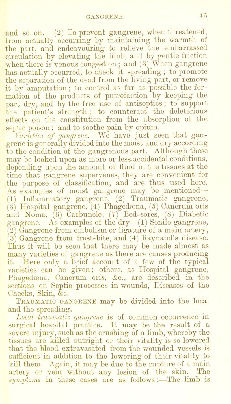 and so on. (2) To prevent gangrene, when threatened, from actually occurring by maintaining the wai-mth of the part, and endeavom-ing to relieve the embarrassed circulation by elevating the limb, and by gentle friction when there is venous congestion; and (3) When gangrene has actually occurred, to check it spreading; to promote the separation of the dead from the living part, or remove it by amputation; to control as far as possible the for- mation of the products of putrefaction by keeping the part dry, and by the free use of antiseptics; to support the patient's strength; to counteract the deleterious effects on the constitution from the absorption of the septic poison; and to soothe pain by opium. Varieties uf ganfjj'oic.—We have just seen that gan- grene is generally divided into the moist and dry according to the condition of the gangrenous part. Although these may be looked upon as more or less accidental conditions, depending upon the amount of fluid in the tissues at the time that gangrene supervenes, they are convenient for the purpose of classification, and are thus iised here. As examples of moist gangrene may be mentioned— (1) Inflammatory gangrene, (2) Traumatic gangrene, (3) Hospital gangrene, (4) Phagedaana, (5) Cancrum oris and Noma, (6) Carbuncle, (7) Bed-sores, (S) Diabetic gangrene. As examples of the dry—(1) Senile gangi-ene, (2) Q-angrene from embolism or ligature of a main artery, (3) Gangrene from frost-bite, and (4) Eaynaud's disease. Thus it will be seen that there may be made almost as many varieties of gangrene as there are causes producing it. Here only a brief account of a few of the typical varieties can be given; others, as Hospital gangrene, Phagedeena, Cancrum oris, &c., are described in the sections on Septic processes in wounds. Diseases of the Cheeks, Skin, &c. Traumatic gangrene may be divided into the local and the spreading. Loral traumatic gangrene is of common occurrence in surgical hospital practice. It may be the result of a severe injury, such as the crushing of a limb, whereby the tissues are killed outright or their vitality is so lowered that the blood extravasated from the wounded vessels is sufficient in addition to the lowering of their vitality to kill them. Again, it may be dvie to the rupture of a main artery or vein without any lesion of the skin. The eymjjioms in these cases are as follows :—The limb is