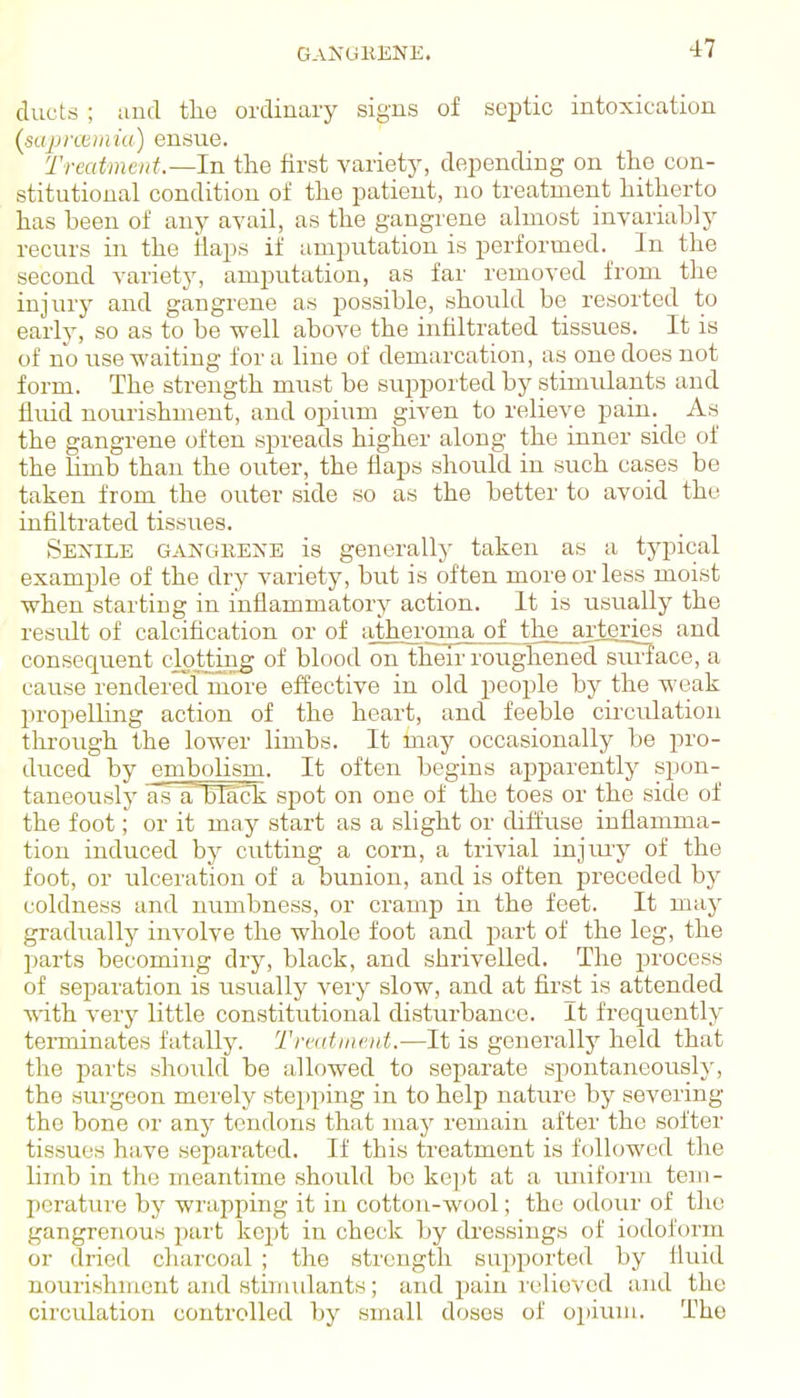 ducts ; and tlie ordinary signs of septic intoxication (sajJixeiniu) ensue. Treatment.—In the first variety, depending on the con- stitutional condition of the patient, no treatment hitherto has been of any avail, as the gangi'ene almost invariably recurs in the flaps if amputation is performed. In the second variety, amputation, as far removed from the injiiry and gangrene as possible, should be resorted to early, so as to be well above the infiltrated tissues. It is of no use waiting for a line of demarcation, as one does not form. The strength must be supported by stimulants and fluid nourishment, and opium given to relieve pain. As the gangrene often spreads higher along the inner side of the hmb than the outer, the flaps should in such cases be taken from the outer side so as the better to avoid the infiltrated tissues. Sexile ganghene is generally taken as a typical example of the dry variety, but is often more or less moist when starting in inflammatory action. It is usually the result of calcification or of athei'oma^of^ft^^ and consequent dotting of blood on their roughened surJace, a cause rendered more effective in old people by the weak propelling action of the heart, and feeble circulation throiigh the lower limbs. It may occasionally be pro- duced by embolism. It often begins apparently spon- taneously is aHack spot on one of the toes or the side of the foot; or it may start as a slight or diffuse inflamma- tion induced by cutting a corn, a trivial injm-y of the foot, or ulceration of a bunion, and is often preceded by coldness and numbness, or cramp in the feet. It may gradually involve the whole foot and part of the leg, the parts becoming dry, black, and shrivelled. The ^jrocess of separation is usually vei'y slow, and at first is attended with very little constitutional disturbance. It frequently terminates fatally. Treutinent.—It is generally held that the parts should be allowed to separate spontaneously, the surgeon merely stei)ping in to help nature by severing the bone or any tendons that may remain after the softer tissues have separated. If this treatment is followed the limb in the meantime should bo kept at a unifoi'm tem- perature by wrapping it in cotton-wool; the odour of the gangrenous part kept in check by dressings of iodoform or dried charcoal ; the strength supported by fluid nourishment and stimulants; and pain I'elioved and the circulation controlled by small doses of opium. The