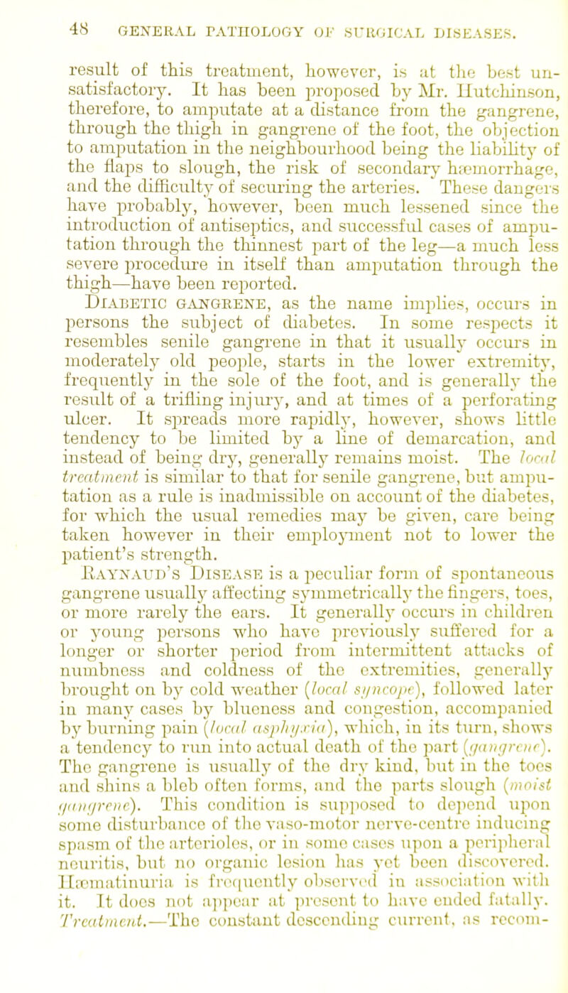 result of this treatment, however, is :it tlie best un- satisfactory. It has heeu proposed by Mr. Ilutcliiuson, therefore, to amputate at a distance from the gangrene, through the thigh in gangrene of the foot, the objection to amputation in the neighbourhood being the liabilitj' of the flajDS to shjugh, the risk of secondary hjemorrhage, and the difficulty of securing the arteries. These dangers have probably, however, been much lessened since the introduction of antiseptics, and successful cases of ampu- tation through the thinnest part of the leg—a much less severe procedure in itself than amputation through the thigh—have been reported. Diabetic g^vi^grene, as the name implies, occurs in persons the subject of diabetes. In some resj^ects it resembles senile gangrene in that it usually occurs in moderately old people, starts in the lower extremity, frequently in the sole of the foot, and is generally the result of a trifling injiu'}', and at times of a perforating ulcer. It spreads more rapidh', however, shows little tendency to be limited by a line of demarcation, and instead of being dry, generally remains moist. The local treatment is similar to that for senile gangrene, but ampu- tation as a rule is inadmissible on account of the diabetes, for which the usual remedies may be given, cai-e being taken however in their emplojanent not to lower the patient's strength. Eaynaud's Disease is a j^eculiar form of spontaneous gangrene usually affecting symmetrically the fingers, toes, or more rarely the ears. It generallj' occurs in children or young persons who ha^^e previously suffered for a longer or shorter period from internuttent attacks of numbness and coldness of the extremities, generally brought on by cold weather [local st/ncopc), followed later in many cases by blueness and congestion, accomp.anied bj' burning pain [local aspJii/.n'a), which, in its turn, shows a tendency to run into actual death of the part [<jinigrciif). The gangrene is usuallj^ of the dry kind, but in the toes and shins a bleb often forms, and tlio parts slough [moisi f/a)i(j7-eiie). This condition is sup]iosed to dejiond upon some disturbaiice of the vaso-motor nerve-centre inducing spasm of tlie artei'ioles, or in some cases upon a peripheral neuritis, but no organic lesion has yet been discovered. Uicmatinuria- is fr(H[uently oljscrved in association with it. Tt does not iippear at present to have ended fatally. Trcalmcnt.—The constant descending current, as rccom-