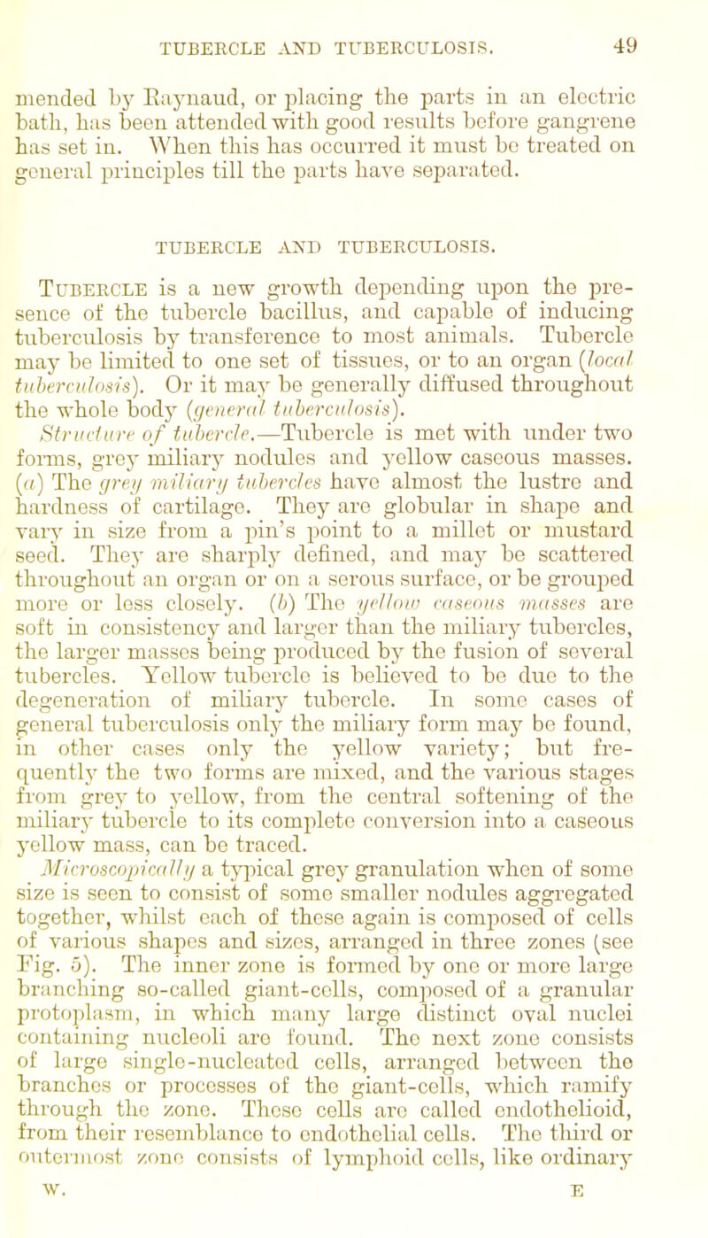 mended hy Eaynaud, or placing the parts in an electric bath, has been attended-with good results before gangrene has set in. When this has occurred it must be treated on general principles till the parts have separated. TUBEECXE AND TUBERCULOSIS. Tubercle is a new growth depending upon the pre- sence of the tubercle bacillus, and capable of inducing tuberculosis by transference to most animals. Tubercle may be limited to one set of tissues, or to an organ {Jocal tuberculosis). Or it may be generally diffused throughout the whole body (general tuierculosis). Structure of tuhercle.—Tubercle is met with under two forms, grey miliary nodules and yellow caseous masses. («) The grey miliari/ tuhercles have almost the lustre and hardness of cartilage. They are globular in shape and vary in size from a pin's point to a millet or mustard seed. They are sharply defined, and may be scattered throughout an organ or on a serous surface, or be grouped more or less closely, (b) The gel lout caseous m((sses are soft in consistency and larger than the miliary tubercles, the larger masses being prodviced by the fusion of several tubercles. Yellow tubercle is believed to be due to the degeneration of miliary tubercle. In some cases of general tuberculosis only the miliary form may be found, in other cases only the yellow variety; but fre- quently the two forms are mixed, and the various stages from grey to yellow, from the central softening of the miliary tubercle to its complete conversion into a caseous yellow mass, can be traced. Mirruscopic.allg a typical grey granulation when of some size is seen to consist of some smaller nodules aggregated together, wliilst each of these again is composed of cells of various shapes and sizes, arranged in three zones (see Fig. 5). The inner zone is fomied by one or more large branching so-called giant-cells, composed of a granular protoplasm, in which many large distinct oval nuclei containing nucleoli are found. The next zone consists of large single-nucleated cells, arranged between the branches or processes of the giant-cells, which ramify through the zone. These cells arc called endothelioid, from their resemblance to endothelial cells. The third or outermost zone consists of lymphoid cells, like ordinary w. E