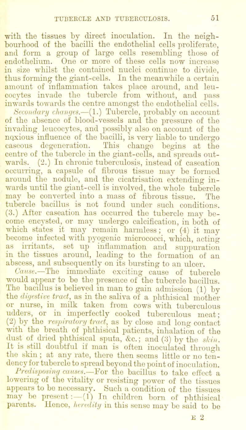 ■with the tissues by direct inoculation. In the neigh- bourhood of the bacilli the endothelial cells proliferate, and form a group of large cells resembling those of endothelium. One or more of these cells now incrense in size whilst the contained nuclei continue to divide, thus forming the giant-cells. In the meanwhile a certain amount of inflammation takes place around, and leu- cocytes invade the tubercle from without, and pass inwards towards the centre amongst the endothelial cells. Si'cuinhtry changes.—(1.) Tubercle, probably on account of the absence of blood-vessels and the pressure of the invading leucocytes, and possibly also on account of the nqxious influence of the bacilli, is verj'- liable to undergo caseous degeneration. This change begins at the centre of the tubercle in the giant-cells, and spreads out- wards. (2.) In chronic tuberculosis, instead of caseation occurring, a capsule of fibrous tissue may be formed around the nodule, and the cicatrisation extending in- wards until the giant-cell is involved, the whole tubercle may be converted into a mass of fibrous tissue. The tubercle bacillus is not found under such conditions. (3.) After caseation has occurred the tubercle may be- come encysted, or may undergo calcification, in both of which states it may remain harmless; or (4) it may become infected with pj-ogenic micrococci, which, acting as irritants, set up inflammation and suppuration in the tissues around, leading to the formation of an abscess, and subsequently on its bursting to an ulcer. C'«((.se.—The immediate exciting cause of tubercle would appear to be the presence of the tubercle bacillus. The bacillus is believed in man to gain admission (1) by the di/jrstive trad_, as in the saHva of a phthisical mother or nurse, in milk taken from cows with tuberculous udders, or in imperfectly cooked tuberculous meat; (2) by the respiratory tract, as by close and long contact with the breath of phthisical patients, inhalation of the dust of dried phthisical sputa, &c.; and (.'j) by the shin. It is still doubtful if man is often inoculated through the skin ; at any rate, there then seems little or no ten- dency for tubercle to .spread beyond the point of inoculation. Fredisposing causes.—Yot: the bacillus to take effect a lowering of the vitality or resisting power of the tissues appears to be necessary. Such a, condition of the tissues may bo present :^(1) In children l)orn of phthisical parents. Ilence, lieredily in this sense may be said to be K 2