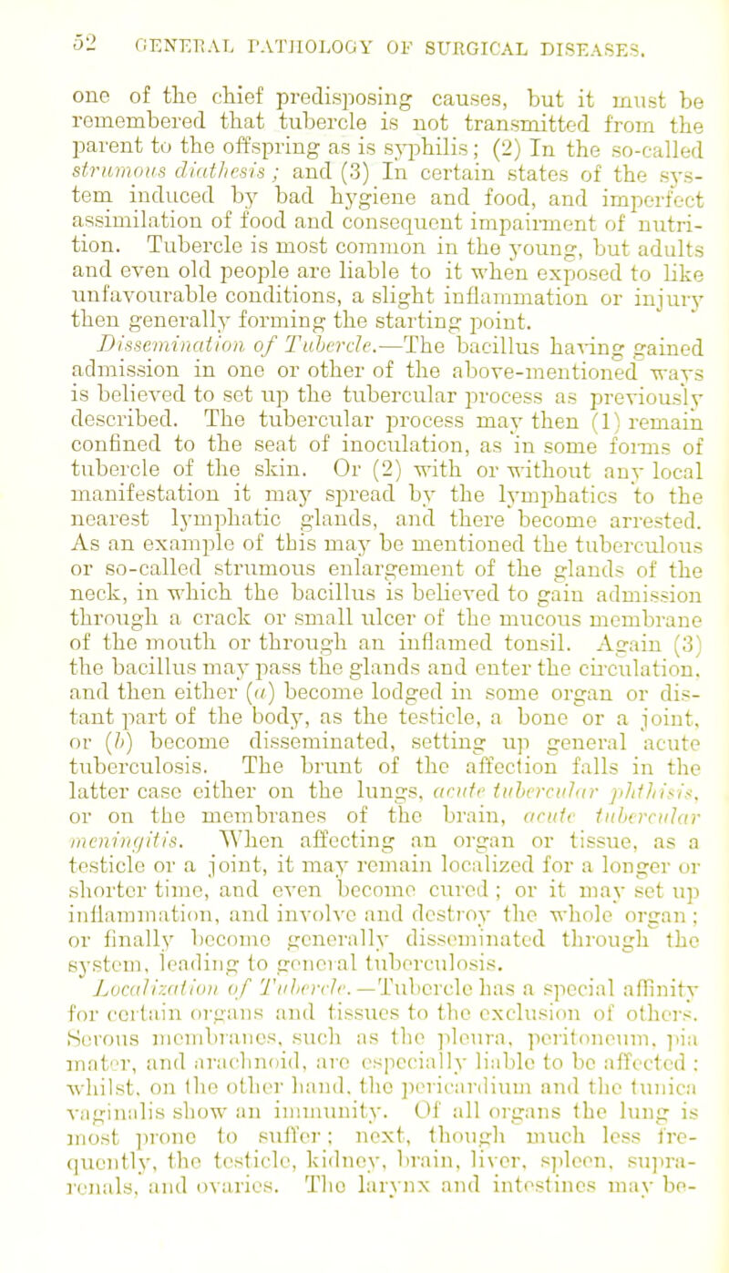 one of the chief predisposing causes, but it must be remembered that tubercle is not transmitted from the parent to the offspring as is s^q^hilis; (2) In the so-called strumous diathesis; and (3) In certain states of the sys- tera induced hj bad hygiene and food, and imperfect assimilation of food and consequent impaii-ment of nutri- tion. Tubercle is most common in the young, but adults and even old people are liable to it when exposed to like unfavourable conditions, a slight inflammation or injury then generally forming the starting point. Dissemination, of Tubercle.—The bacillus ha\ing gained admission in one or other of the above-mentioned ways is believed to set up the tubercular process as previously described. The tubercular process may then (1) remain confined to the seat of inoculation, as in some foixas of tubercle of the skin. Or (2) with or without any local manifestation it may sj^read by the lymphatics to the nearest lymphatic glands, and there become arrested. As an example of this may be mentioned the tuberculous or so-called strumous enlargement of the glands of the neck, in which the bacillus is believed to gain admission through a crack or small ulcer of the mucous membrane of the mouth or through an inflamed tonsil. Again (3) the bacillus may pass the glands and enter the cii'culation, and then either («) become lodged in some organ or dis- tant part of the body, as the testicle, a bone or a joint, or {h) become disseminated, setting up general acute tuberculosis. The brunt of the affection falls in the latter case either on the lungs, acute tubercular plithisis, or on the membranes of the brain, acute tubercular meningitis. When affecting an organ or tissue, as a testicle or a joint, it may remain localized for a longer or shoi'tcr time, and even become cured ; or it may set up iniiammation, and involve and destroy the whole organ ; or finally become generally disseminated through the systeui, leading to goneial tuberculosis. Localization of Tubercle.—TuhcvclGhas a special affinity for certain organs and tissues to the exclusion of others. Serous membranes, such as the pleura, pcritonenm, ]iia matr, and arachnoid, are especially liable to be affected : whilst, on the other hand, the ])(>ricanlium and the tunica vaginalis show an immunity. Of all organs the lung is most prone to suff'er; next, though much less fre- quently, the testicle, kidney, brain, liver, s])lcen, su]ira- renals, and ovaries. The larynx and intestines may be-