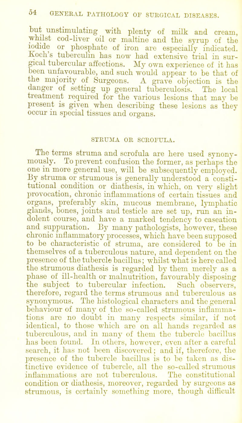 but unstimulating with plenty of milk and cream, whilst cod-liver oil or maltine and the syrup of the iodide or phosphate of iron are especially indicated. Koch's tuberculin has now had extensive trial in sur- gical tubercular affections. My own experience of it has been unfavourable, and such would appear to be that of the majority of Surgeons. A grave objection is the danger of setting up general tuberculosis. The local treatment requii-ed for the various lesions that may be present is given when describing these lesions as they occur in special tissues and organs. STRUMA OR SCROrULA. The terms struma and scrofula are here used synony- mously. To prevent confusion the former, as perhaps the one in more general use, will be subsequently employed. By struma or strumous is generally understood a consti- tutional condition or diathesis, in which, on very slight provocation, chronic inflammations of certain tissues and organs, preferably skin, mucous membrane, lymi^hatic glands, bones, joints and testicle are set up, run an in- dolent course, and have a marked tendency to caseation and suppuration. By many pathologists, however, these chronic inflammatory processes, which have been supposed to be characteristic of struma, are considered to be in themselves of a tuberculous nature, and dependent on the presence of the tubercle bacillus; whilst what is here called the strumous diathesis is regarded by them merely as a phase of ill-health or malnutrition, favourably disposing the subject to tubercular infection. Such observers, therefore, regard the terms strumous and tuberculous as synonymous. The histological characters and the general behaviour of many of the so-called strumous inflamma- tions arc no doubt in many rcsjiects similar, if not identical, to those wliich arc on all hands regarded as tuberculous, and in many of tliom the tubercle bacillus has been found. In others, however, even after a careful search, it has not been discovered; and if, therefore, the presence of the tubercle bacillus is to be taken as dis- tinctive evidence of tubercle, all the so-called strumous inflanunatioMs are not tuberculous. The constitutional conilition or diathesis, moreover, regarded by siu'geons as strumous, is certainly something more, though diflicult