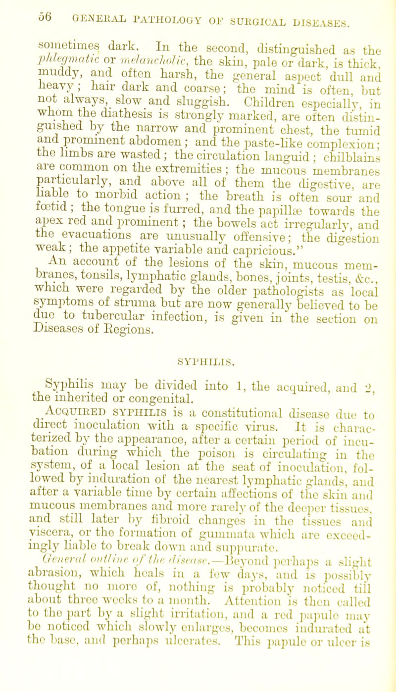 sojnetimes dark. In tlie second, distinguished as the phhfimahc or mclandiolir, the skin, pale or dark, is thick muddy, and often harsh, the general aspect dull and heavy; hair dark and coarse; the mind is often, but not always, slow and sluggish. Children especially, in whom the diathesis is strongly marked, are often di'stin- guished by the narrow and prominent chest, the tumid and prominent abdomen; and the paste-like complexion; the hmbs are wasted ; the cii-culation languid ; chilblains are common on the extremities ; the mucous membranes particularly, and above all of them the digestive, are liable to morbid action ; the breath is often sour and foetid ; the tongue is fui-red, and the papilke towards the apex red and prominent; the bowels act irregularlj-, and the evacuations are unusually offensive; the digestion weak; the aj^petite variable and capricious. An account of the lesions of the skin, mucous mem- branes, tonsils, lymphatic glands, bones, joints, testis, &c., which were regarded by the older pathologists as local symptoms of struma but are now generally believed to be due to tubercular infection, is given in'the section on Diseases of Eegions. SYPHILIS. Syphilis may be divided into 1, the acquired, and 2, the inherited or congenital. Acquired syphilis is a constitutiontd disease due to direct inoculation with a specific virus. It is charac- terized by the appearance, after a certain period of incu- bation during which the poison is circulating in the system, of a local lesion at the seat of inoculation, fol- lowed by induration of the nearest lymphatic glands, and after a variable time by certain affections of the skin and mucous membranes and more rarely of the deejier tissues, and still later by fibroid changes in the tissues ancl viscera, or the formation of guiiiinat:i which are exceed- ingly liable to break down and suppurate. (Jciieral oiilllnr „f1],v <//.srrr.sr.—IJeyond perhaps a .slight abrasion, which heals in a few days, and is possibly thought no more of, nothing is probably noticed till about three weeks to a mouth. Attention is then called to the part by a sliglit irritation, and a red jiapule may be noticed which slowly enlarges, becomes indurated at the base, and perhaps ulcerates. This papule or ulcer is