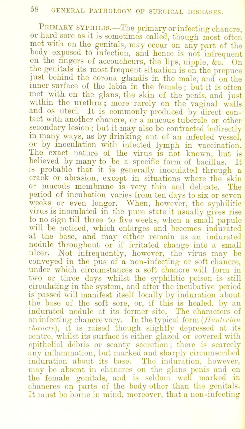 PniMAHY SYPHILIS.—The primary or infecting chancre, or hard sore as it is sometimes called, though most often met with on the genitals, may occui- on any part of the body exposed to infection, and hence is not infrequent on the hngers of accoucheurs, the lips, nipple, &c. On the genitals its most frequent situation is on the prepuce just behind the corona glandis in the male, and on the inner surface of the labia in the female; but it is often met with on the glans, the skin of the penis, and just within the lu-ethra ; more rarely on the vaginal walls and OS uteri. It is commonly produced bj direct con- tact with another chancre, or a mucous tubercle or other secondary lesion; but it may also be contracted indirectly in many ways, as by drinking out of an infected vessel, or by inoculation with infected lymph in vaccination. The exact natui-e of the vii'us is not known, but is believed by many to be a specific form of bacillus. It is probable that it is generally inoculated through a crack or abrasion, except in situations where the skin or mucous membrane is very thin and delicate. The period of incubation varies from ten days to six or seven weeks or even longer. When, however, the s;^-philitic virus is inoculated in the piu-e state it usuallv gives rise to no sign till three to five weeks, when a small papule will be noticed, which enlarges and becomes indm-ated at the base, and may either remain as an indiu-ated nodule throughout or if irritated change into a small ulcer. Not infrequentlj', however, the virus may be conveyed in the pus of a non-infecting or soft chancre, under which circumstances a soft chancre will forar in two or three days whilst the syphilitic poison is still circulating in the system, and after the incubative period is passed will manifest itself locally by indui'ation about the base of the soft soi'e, or, if this is healed, by an indurated nodule at its former site. The characters of an infecting chancre vary. In tlie typical form [Jliinteriini r/idvcrc), it is raised though slightly depressed at its centre, whilst its surface is cither glazed or covered with epithelial debris or scanty secretion: there is scarcclj' liny inilammatiou, but marked and sliarply circumscribed indui'ation about its base. Tlie induration, however, may be absent Iti chancres on tlie glans penis and on the female genitals, and is seldom well marked in chancres on jiarts of the body other than the genitals. It must be borne in mind, moreover, that a non-iufectiiig