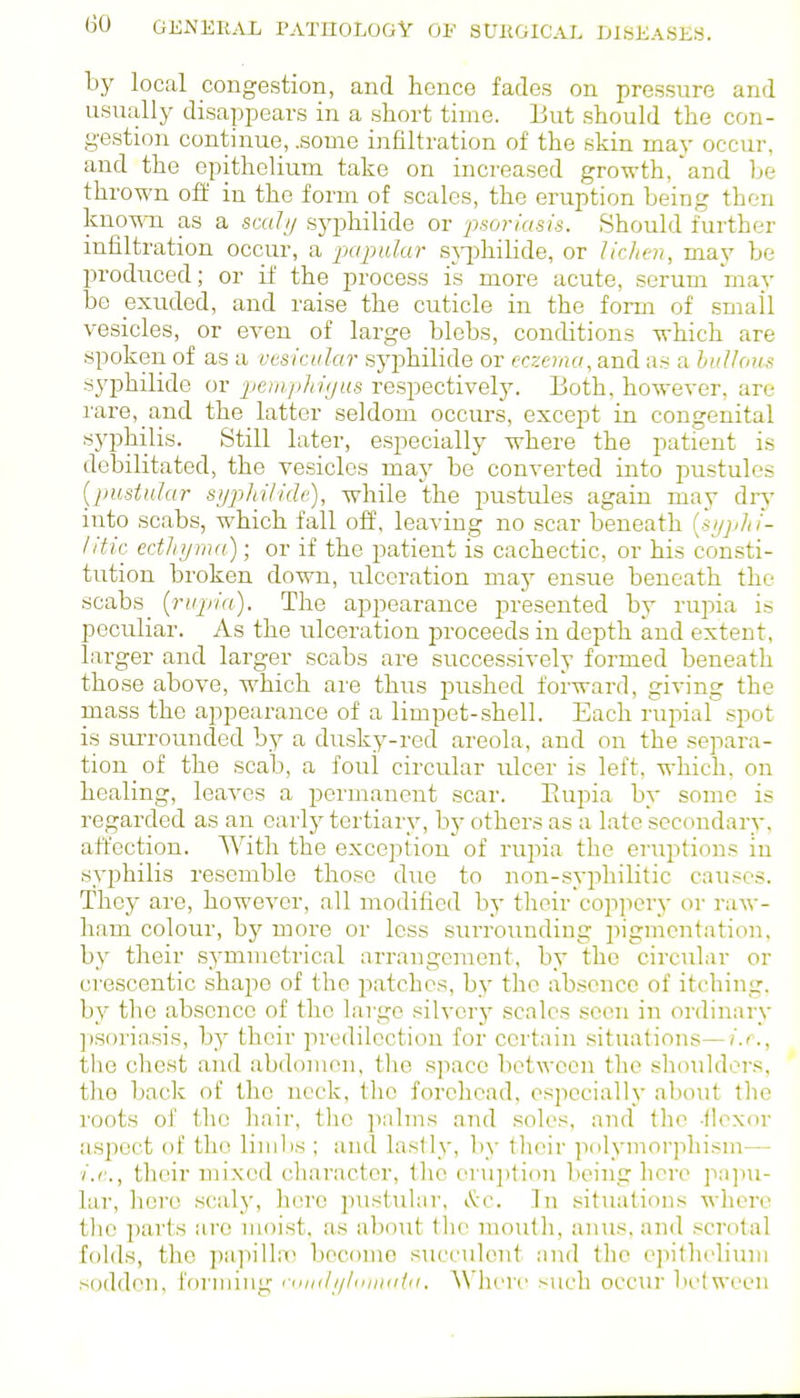 by local congestion, and hence fades on pressure and usually disappears in a short time. But should the con- gestion continue, .some infiltration of the skin may occur, and the epithelium take on increased growth, and be thrown off in the form of scales, the eruption being then known as a sad// syphilide or 'psoriasis. Should further infiltration occur, a papular sj-philide, or lichen, may be produced; or if the process is more acute, serum may be exuded, and raise the cuticle in the form of .small vesicles, or even of large blebs, conditions which are spoken of as a vesicular .syphilide or eczema, and as a hiiUou^ syphilide or peiitphujus re.spectively. Both, however, are rare, and the latter seldom occurs, except in congenital syphilis. Still later, e.specially where the patient is debilitated, the vesicles may be converted into pustules {pustular syphilide), while the pustules again may dry into scabs, which fall off, leaving no scar beneath [hjjdti- litic ectJn/ma); or if the patient is cachectic, or his consti- tution broken down, ulceration may ensue beneath the scabs [rupi(i). The appearance presented by rupia is peculiar. As the ulceration proceeds in depth and extent, larger and larger scabs are successively formed beneath those above, which are thus pushed forward, giving the mass the appearance of a limpet-shell. Each rupial spot is suiTounded by a dusky-red areola, and on the separa- tion of the scab, a foui circular ulcer is left, which, on healing, leaves a permanent scar. Paipia by some is regarded as an early tertiary, by others as a late secondary, affection. With the exception of rupia the eruptions in syphilis resemble those due to non-syphilitic causes. They are, however, all modified by their coppery or raw- ham colour, by more or less surrounding iiigmcntation, by their symmetrical arrangement, by the circular or crescentic shape of the patches, by the absence of itching, by the absence of tlie largo silvery scales seen in ordinary psoria,sis, by their predilection for certain situations—i.e., the chest and abdomen, tlie space between the shoulders, the back of the neck, the forehead, especially about tlie roots of the hair, the ]ialms and soles, and tlio -(loxor aspect of the limbs ; and lastly, by their polymorjihism— ■i.e., their mixed character, tlic erui)tion being here pa])u- lar, hero scaly, hero pustular, v!*:c. In situations where the parts are moist, as about tlie mouth, anus, and .scrotal folds, the papillnn become succulent and the epithelium sodden, forming ruiidi/luuiaia. Whvvv such occur Ijctwecn