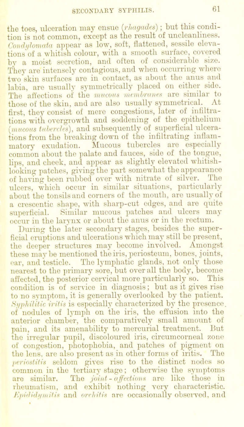 SECONDARY SYPHILIS. the toes, ulceration may ensue {rhagadcs); but this condi- tion is not common, except as the result of uncleanlmess. Coudi/lonuda appear as low, soft, flattened, sessile eleva- tions of a whitish colour, with a smooth surface, covered by a moist secretion, and often of considerable si/e. They are intensely contagious, and when occurring where two skin surfaces are in contact, as about the anus and labia, are usually symmetrically placed on either side. The affections oi' the vuicoits iiicDilmnu's are similar to those of the skin, and are also usually symmetrical. At first, they consist of mere congestions, later of infiltra- tions with overgrowth and soddening of the epithelium {miicons tiihorh's), and subsequently of superficial ulcera- tions from the breaking down of the infiltrating inflam- matory exudation. Mucous tubercles are especially common about the palate and fauces, side of the tongue, lips, and cheek, and appear as slightly elevated whitish- looking patches, giving the part somewhat the appearance of having been rubbed over with nitrate of silver. The ulcers, which occur in similar situations, particularly about the tonsils and corners of the mouth, are usually of a crescentic shape, with sharp-cut edges, and are quite superficial. Similar mucous patches and ulcers may occur in the larynx or about the anus or in the rectum. During the later secondary stages, besides the super- ficial eruptions and ulcerations which may still be present, the deeper structures may become involved. Amongst these maybe mentioned the iris, periosteum, bones, joints, oar, and testicle. The lymphatic glands, not only those nearest to the primary sore, but over all the body, become affected, the posterior cervical more particularly so. This condition is of service in diagnosis; but as it gives rise to no symptom, it is generally overlooked by the patient. Si/philitic iritis is especial^ characterized bj^ the presence. of nodules of lymph on the iris, the effusion into the anterior chamber, the comparatively small amount of pain, and its amenability to mercurial treatment. But the irregular pupil, discoloui'cd iris, circumcorneal zone of congestion, photophobia, and patches of pigment on the lens, are also present as in other forms of iritis. The lierimtitis seldom gives rise to the distinct nodes so common in the tertiary stage; otherwise the symptoms are similar. The joint - affections are like those in vhcuniatism, and exhibit nothing very characteristic. K/riilidi/iiritin and or r hi fix are occasionally observed, and