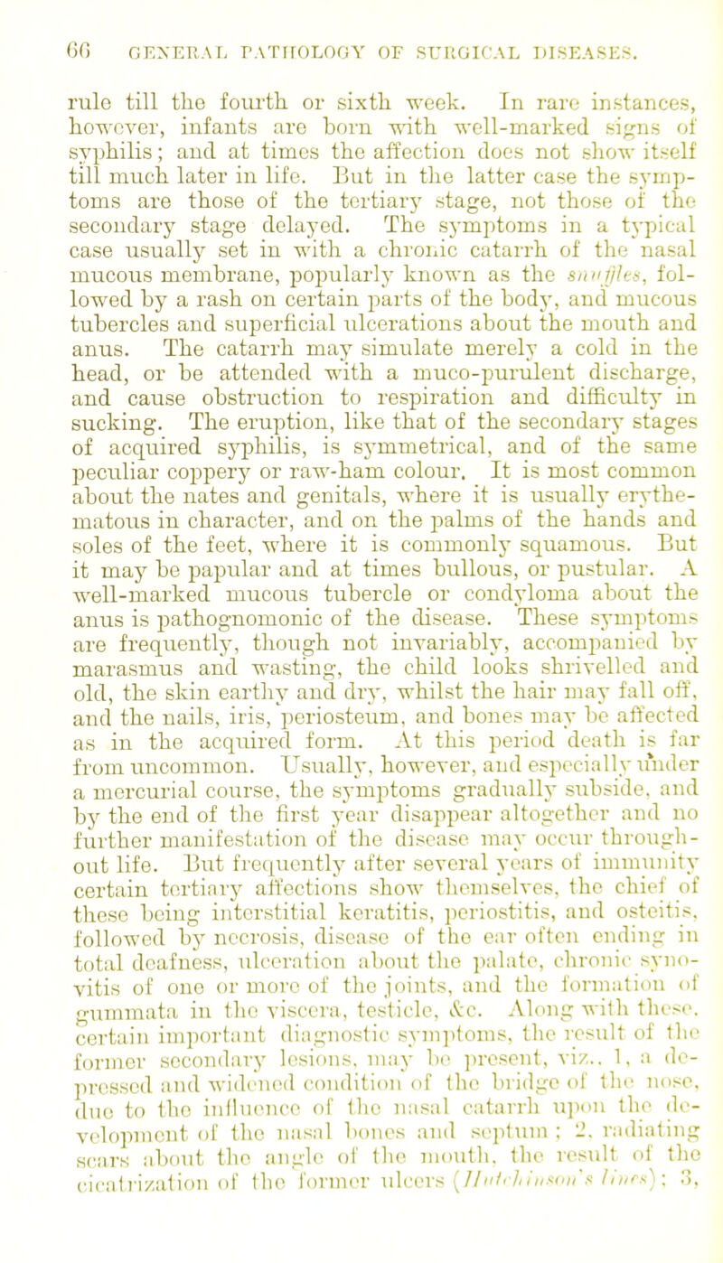 rule till tliG foui'th. or sixth week. In rare in.stance.s, however, infants are born with well-marked signs of syphilis; and at times the affection does not .show itself till much later in life. But in the latter case the sj'mp- toms are those of the tertiary stage, not those of the secondary stage delayed. The .symptoms in a typical case usually set in with a chronic catarrh of the nasal mucous membrane, popularly known as the smifHe-i, fol- lowed by a rash on certain joarts of the body, and mucous tubercles and superficial ulcerations about the mouth and anus. The catarrh may simulate merely a cold in the head, or be attended with a muco-punilent discharge, and cause obstruction to respiration and difficulty in sucking. The eruption, like that of the secondary stages of acquired sj^philis, is sj'mmetrical, and of the same l^eculiar coppery or raw-ham colour. It is most common about the nates and genitals, where it is usually erythe- matous in character, and on the palms of the hands and soles of the feet, where it is commonly squamous. But it may be papular and at times bullous, or pustular. A well-marked mucous tubercle or condyloma about the anus is pathognomonic of the disease. These symptoms are frequently, tliough not invariably, accompanied by marasmus and wasting, the child looks shrivelled and old, the skin eartliy and dry, whilst the hair may fall off, and the nails, iris, periosteum, and bones may be affected as in the acquired form. At this period death is far from uncommon. Usually, however, and especially u'nder a mercurial course, the symptoms gradually subside, and by the end of the first year disappear altogether and no further manifestation of the disease may occur thro\igh- out life. I3ut frequently after several years of immunity certain tertinrj' affections .show themselves, the chief of these being interstitial keratitis, periostitis, and osteitis, followed by necrosis, disease of the ear often ending in total deafness, ulceration about the palate, chronic syno- vitis of one or more of the joints, and the formation of gummata in the viscera, testicle, &c. Along with these, certain important diagnostic sym]>toms, the I'csult of the former secondary lesions, may be present, viz.. 1, a de- pressed and widened condition of the bridge of the nose, duo to the inlhionce of the nasal catarrh upon the de- velopment of the nasal bones and septum ; 2, radiating scars about the angle of the mouth, the resxilt of the cicati'i/ation of the former ulcers (///' ///»■«('(/',<!////i^.s); 3,