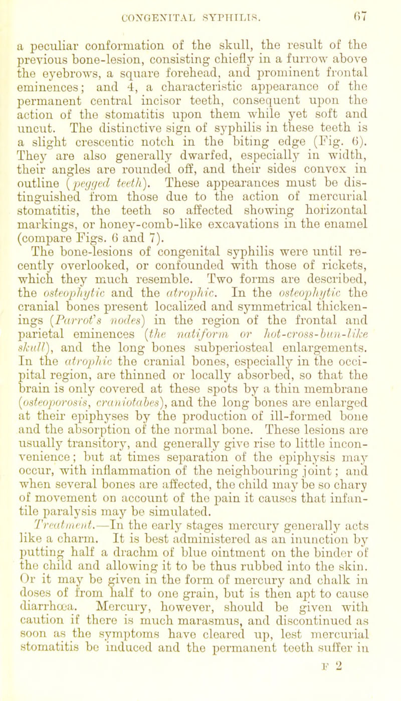 a peculiar conformation of the skull, the result of the previous bone-lesion, consisting chiefly in a furrow above the ej'ebrows, a square forehead, and prominent frontal eminences; and 4, a characteristic appearance of the permanent central incisor teeth, consequent upon the action of the stomatitis upon them while yet soft and imcut. The distinctive sign of syphilis in these teeth is a slight crescentic notch in the bitmg edge (Fig. ti). They are also generally dwarfed, especially in width, their angles are rounded oif, and their sides convex in outline {pegged tcdh). These appearances must be dis- tinguished from those due to the action of mercurial stomatitis, the teeth so affected showing horizontal markings, or honey-comb-like excavations in the enamel (compare Figs. 6 and 7). The bone-lesions of congenital syphilis were until re- cently overlooked, or confounded with those of rickets, which they much resemble. Two forms are described, the osteophytic and the atrophic. In the osteophi/tic the cranial bones present localized and symmetrical thicken- ings {Piirrofs nodes) in the region of the frontal and parietal eminences [the naUform or hot-cross-bun-like sknll), and the long bones subperiosteal enlargements. In the atrophic the cranial bones, especially in the occi- pital region, are thinned or locally absorbed, so that the brain is only covered at these spots by a thin membrane [osteoporosis, craniotahcs), and the long bones are enlarged at their epiphyses by the production of ill-formed bone and the absorption of the normal bone. These lesions are usually transitory, and generally give rise to little incon- venience ; but at times separation of the epiphysis may occur, with inflammation of the neighbouring joint; and when several bones are affected, the child may lae so chary of movement on account of the ^Dain it causes that infan- tile paralysis may be simulated. Trmtincid.—In the early stages mercury generally acts like a charm. It is best administered as an inunction by putting half a drachm of blue ointment on the binder of the child and allowing it to be thus rubbed into the skin. Or it may be given in the form of mercury and chalk in doses of from half to one grain, but is then apt to cause diarrha'a. Mercury, however, should be given with caution if there is much marasmus, and discontinrrod as soon as the symptoms have cleared trp, lest mercuiial stomatitis bo induced and the permanent teeth suffer in