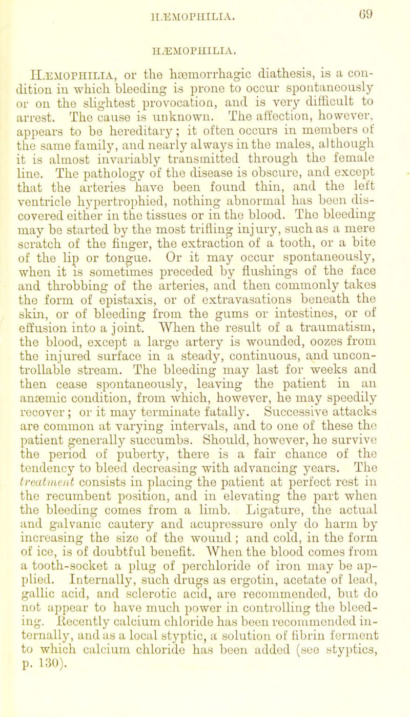 ir.EMOPHILIA. HEMOPHILIA. H-EXIOPHILIA, or the hfemorrhagic diathesis, is a con- dition in which bleeding is prone to occur spontaneously or on the slightest provocation, and is very difficult to arrest. The cause is unknown. The affection, however, appears to be hereditary; it often occurs in members of the same family, and nearly always in the males, although it is almost invariably transmitted through the female line. The pathology of the disease is obscure, and except that the arteries have been found thin, and the left ventricle liypertrophied, nothing abnormal has been dis- covered either in the tissues or in the blood. The bleeding may be started by the most trifling injury, such as a mere scratch of the finger, the extraction of a tooth, or a bite of the lip or tongue. Or it may occur spontaneously, when it is sometimes preceded by flushings of the face and throbbing of the arteries, and then commonly takes the form of epistaxis, or of extravasations beneath the skiai, or of bleeding i'rom the gums or intestines, or of effusion into a joint. When the result of a traumatism, the blood, except a large artery is wounded, oozes from the injured surface in a steady, continuous, and uncon- trollable stream. The bleeding may last for weeks and then cease spontaneously, leaving the patient in an ancemic condition, from which, however, he may speedily recover; or it may terminate fatally. Successive attacks are common at varying intervals, and to one of these the patient generally succumbs. Should, however, he survive the period of puberty, there is a fair chance of the tendency to bleed decreasing with advancing years. The treatment consists in placing the patient at perfect rest in the recumbent position, and in elevating the part when the bleeding comes from a limb. Ligatui-e, the actual and galvanic cautery and acupressure only do harm by increasing the size of the wound; and cold, in the fox-m of ice, is of doubtful benefit. When the blood comes from a tooth-socket a plug of perchloride of iron may be ap- plied. Internally, such drugs as ergotin, acetate of lead, gallic acid, and sclerotic acid, are recommended, but do not appear to have much power in controlling the bleed- ing. Itecently calcium chloride has been recommended in- ternally, and as a local styptic, a solution of fibrin ferment to which calcium chloride has been added (see styptics, p. 130).