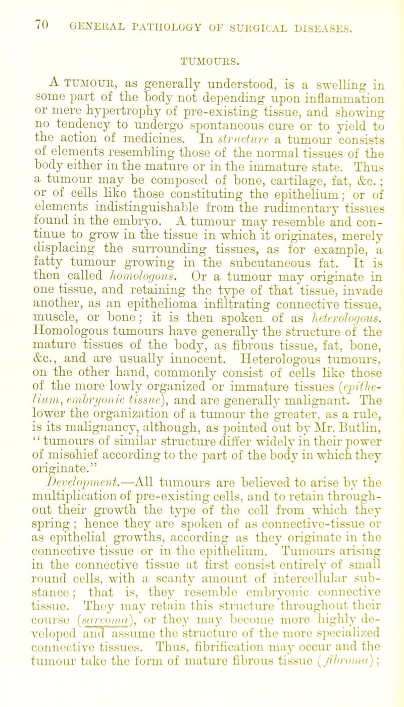 TUMOURS. A TUMOUR, as generally understood, is a swelling in some part of the Body not depending upon inflammation or mere hypertrophy of pre-existing tissue, and showing no tendency to undergo spontaneous cui-e or to yield to the action of medicines. In dradurc a tumour consists of elenients resembling those of the nonnal tissues of the body either in the mature or in the immatui-e state. Thus a tumour may be composed of bone, cartilage, fat, &c.; or of cells like those constituting the epithelium; or of elements indistinguishable from the rudimentary tissues found in the embryo. A tumotu- maj^ resemble and con- tinue to grow in the tissue in which it originates, merely displacing the surrounding tissues, as for example, a fatty tumour growing in the subcutaneous fat. It is then called homologous. Or a tumour may originate in one tissue, and retaining the type of that tissue, invade another, as an epithelioma infiltrating connective tissue, muscle, or bone; it is then spoken of as heterohf/ous. Homologous tumours have generallj' the structuj-e of the mature tissues of the body, as fibrous tissue, fat, bone, &c., and are usually innocent. Heterologous tumours, on the other hand, commonly consist of cells like those of the more lowly organized or immatui-e tissues {epithe- lium, emhrjionic tissue), and are generally malignant. The lower the organization of a tumour the greater, as a rule, is its malignancy, although, as pointed out by Mr. Butlin,  tumours of similar structure differ widely in their power of mischief according to the part of the body in which they originate. Development.—All tumours are believed to arise by the multiplication of pre-existing colls, and to retain throiigh- out their growth the type of the cell from which they .spring ; hence thej'' are spoken of as connective-tissue or as epithelial growths, according as they originate in the connective tissiie or in the epithelium. Tiunoui-s arising in the connective tissue at first consist entirely of small round colls, with a. scanty amo\mt of intercellular sub- stance ; that is, they resemble embryonic connective tissue. They may retain this structure throughout their coui'se (s(irr(iuu(), or they maj' become more highly de- veloped and assume the structure of the more specialized connective tissues. Thus, fibrification may occur and the tumour take the form of mature fibrous tissue (jilirouKi);