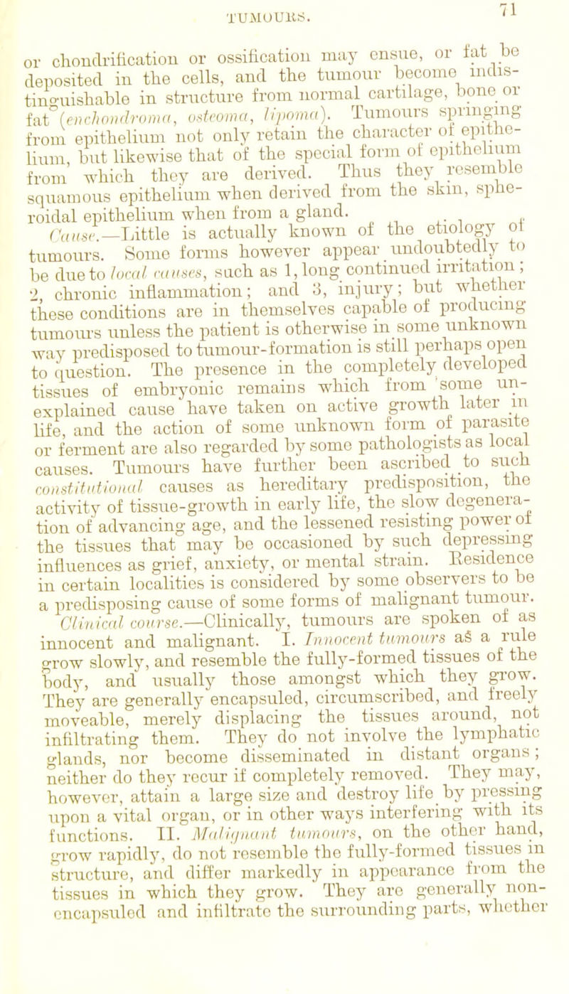 or chonclrificatiou or ossification may ensue, or tat be deposited in the cells, and the tumour become mdis- tino-uishable in structure from normal cartilage, bone or fatUm-hondroma, osU'oma, lipoma). Tumours springing from epithelium not only retain the character of epithe- lium, but likewise that of the special form of epithehum from which they are derived. Thus they resemble squamous epithelium when derived from the skm, splie- roidal epithelium when from a gland. rVnfsr—Little is actually known of the etiology ot tumours. Some fonns however appear undoubtedly to be due to /oral muses, such as 1, long continued irritation ; •> chronic inflammation; and injury; but whether these conditions are in themselves capable of producing tumom-s unless the patient is otherwise m some unknown way predisposed to tumour-formation is still perhaps open to question. The presence in the completely developed tissues of embryonic remains which from ■some un- explained cause have taken on active growth later in life and the action of some unknown form of parasite or ferment are also regarded by some pathologists as local causes. Tumours have further been ascribed to siich coDstitiitioiKtl causes as hereditary predisposition, the activity of tissue-growth in early life, the slow degenera- tion of advancing age, and the lessened resisting power ot • the tissues that may be occasioned by such depressmg influences as grief, anxiety, or mental strain. Eesidence in certain localities is considered by some observers to be a predisposing cause of some forms of malignant tumour. CVi/(/c«/coiu'se.—Clinically, tumours are spoken of as innocent and malignant. I. Innocent tumours aS a rule grow slowly, and resemble the fully-formed tissues of the body, and usually those amongst which they grow. They are generally encapsulcd, circumscribed, and freely moveable, merely displacing the tissues around, not infiltrating them. They do not involve the lymphatic glands, nor become disseminated in distant organs; neither do they recur if completely removed. They may, however, attain a large size and destroy life by pressing upon a vital organ, or in other ways interfering with its functions. II. MaJujuaut tumours, on the other hand, gi-ow rapidly, do not resemble the fully-formed tissues in structure, and differ markedly in appearance from the tissues in which they grow. They are generally non- cncupsuled and infiltrate the surrounding parts, whether