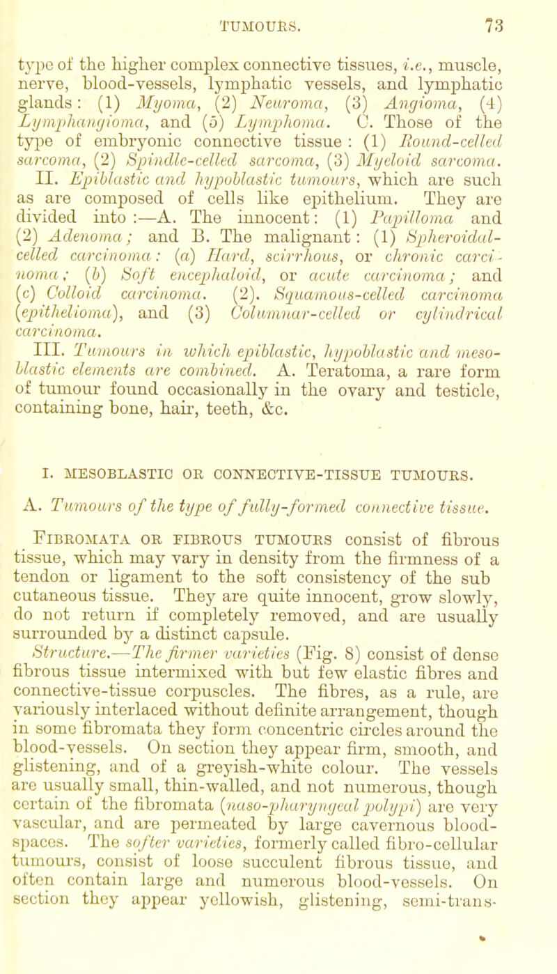 type of the higher complex connective tissues, i.e., muscle, nerve, blood-vessels, lymphatic vessels, and lymphatic glands: (1) Myoma, (2) Neuroma, (3) Angioma, (4) LymphaiKjioma, and (5) Lymplioma. 0. Those of the type of embryonic connective tissue : (1) Round-celled sarcoma, (2) Spindle-celled sarcoma, (3) Myeloid sarcoma. II. Epihlastic and hypohlastic tumours, which are such as are composed of cells like epithelium. They are divided into:—A. The innocent: (1) Pujrilloma and (2) Adenoma; and B. The malignant: (1) tipheroidal- celled carcinoniu: (a) Hard, scirrhous, or chronic carci- noma; [h) Soft enceplicdoid, or acute carcinoma; and (c) Colloid carcinoma. (2). Squamous-celled carcinoma {epithelioma), and (3) Columnar-celled or cylindrical carcinoma. III. Tumours in luhich epihlastic, hypohlastic and meso- hlastic elements are comhined. A. Teratoma, a rare form of tumour found occasionally in the ovary and testicle, containing bone, haii-, teeth, &c. I. MESOBLASTIC OK CONNECTIVE-TISSTJE TUMOURS. A. Tumours of the type of fully-formed connective tissue. Fibromata or fibrous tumours consist of fibrous tissue, which may vary in density from the firmness of a tendon or ligament to the soft consistency of the sub cutaneous tissue. They are quite innocent, grow slowly, do not return if completely removed, and are usually surrounded by a distinct capsule. Structure.—The firmer varieties (Fig. 8) consist of dense fibrous tissue intermixed with but few elastic fibres and connective-tissue corpuscles. The fibres, as a rule, are variously interlaced without definite arrangement, though in some fibromata they form concentric circles around the blood-vessels. On section they appear firm, smooth, and glistening, and of a greyish-white colour. The vessels are usually small, thin-walled, and not numerous, though certain of the fibromata {naso-jjharynyeul polypi) are very vascular, and are permeated by large cavernous blood- spaces. The softer varieties, formerly called fibro-cellular trmiours, consist of loose succulent fibrous tissue, and often contain large and numerous blood-vessels. On section they appear yellowish, glistening, semi-trans-