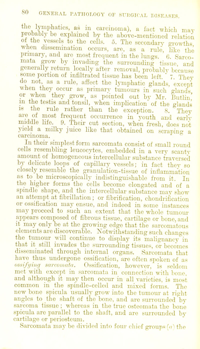 tlie lymphatics, as in carcinoma), a lact ^^-hich may probably be explained by the above-mentioned relation ot the vessels to the cells. 5. The secondary growths when dissemination occurs, are, as a rule, like the primary, and are most frequent in the lungs. G. Sarco- mata grow by invading the surrounding tissue^ and generally return locally after removal, probablv because some portion of infiltrated tissue has been left. ' 7 Thev do not, as a rule, affect the lymphatic glands, except when they occur as primary tumours in such ^lands or when they grow, as pointed out by Mr. SutHn' in the testis and tonsil, when implication' of the glands IS the rule rather than the exception. ,S. They are of most frequent occurrence in youth and early middle life. 9. Theii- cut section, when fresh, does not yield a milky juice like that obtained on scrapin^- a carcinoma. In their simplest form sarcomata consist of small round cells resembling leucocytes, embedded in a veiy scanty amount of homogeneous intercellular substance traversed by delicate loops of capillary vessels; in fact they so closely resemble the granidation-tissue of inflammation as to be microscopically indistinguishable from it. In the higher forms the cells becorne elongated and of a spindle shape, and the intercellular substance may show an attempt at fibrillation; or fibrification, chondrification or ossification may ensue, and indeed in some instances may proceed to such an extent that the whole tumom- appears composed of fibrous tissue, cartilage or bone, and it may only be at the growing edge that the sarcomatous elements are discoverable. Notwithstanding such changes the tumour will continue to display its malignancv^in that it still invades the surrounding tissues, or becomes disseminated through internal organs. Sarcomata that have thus undergone ossification,are often .spoken of as imifying sarcomata. Ossification, however, is seldom mot with except in sarcomata in connection with bone, and although it may then occur in all varieties, is most common in the spindle-celled and mixed forms. The new bone spicula usually groAV into the tumour at right angles to the shaft of the bono, and are surrounded by sarcoma tissue ; whereas in the true osteomata the bono spicula arc parallel to the shaft, and arc surrounded by cartilage or periosteum. Sarcomata maybe ilivided inlo four cluof group«(<'' the