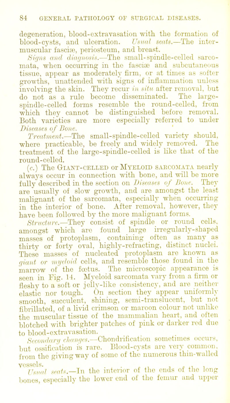 degeneration, blood-extravasation -witli the formation of blood-cysts, and ulceration. Usual seats.—The inter- muscular fascife, periosteum, and breast. S'igns and diagnusis.—The small-spindle-celled sarco- mata, when occurring in the fasciae and subcutaneous tissue, appear as moderately firm, or at times as softer growths, unattended with signs of inflammation unless involving the skin. They recur in situ after removal, but do not as a rule become disseminated. The large- spindle-celled forms resemble the round-celled, from which they cannot be distinguished before removal. Both varieties are more especially referred to under Diseases of Boiw. Treatment.—The small-spindle-celled variety should, where practicable, be freely and widely removed. The treatment of the large-spindle-celled is lilie that of the round-celled. {c.) The Giant-celled or Myeloid sarcomata nearly always occur in connection with bone, and will be more fully described in the section on Diseases of Bone. They are usually of slow growth, and are amongst the least malignant' of the sarcomata, especially when occurring in the interior of bone. After removal, however, they have been followed by the more malignant forms. Sti-iidure.—They consist of spindle or round cells, amongst which are found large irregularly-shaped masses of protoplasm, containing often as many as thirty or forty oval, highly-refracting, distinct nuclei. These masses of nucleated protoplasm are known as r/iant or myeloid cells, and resemble those foimd in the marrow of the foetus. The microscopic appearance is seen in Fig. 14. Myeloid sarcomata vary from a firm or fleshy to a soft or jeily-like consistency, and are neither elastic nor tough. On section they appear uniformly smooth, succulent, shining, semi-translucent, but not fibrillated, of a livid crimson or maroon colour not unlike the muscular tissue of the mammalian heart, and often blotched with brighter patches of pink or darker red due to blood-extravnsation. Secondari/ rha)i(/es.—Chondrification sometimes occurs, l)ut ossification is rare. Blood-cysts are very common, from the giving way of some of the numerous thin-walled vessels. . T I- ii 1 Ux,Hi/ seats.—In the interior of the ends ot the long bones, especially the lower end of the femur and upjicr