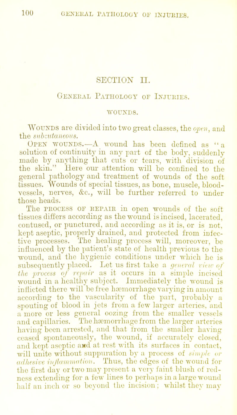 GJil^EltAL rATUOLOGV 01' )\JL'11IKS. SECTION II. GeNEEAL TATnOLOGY OF I>-JUH]ES. WOUXDS. WoryDS are divided into t-^'o ga-eat classes, tlie r/^x i;, and the siihiidancous. OpejS- -wounds.—a wound has been defined as a solution of continuity in any part of the body, suddenly made by anything that cuts or tears, -n-ith division of the skin. Here oiu' attention will be confined to the general pathology and treatment of wounds of the soft tissues. Wounds of special tissues, as bone, muscle, blood- vessels, nerves, &c., will be further referred to under those heads. The PKOCESS OF eepair in open wounds of the soft tissues differs according as the wound is incised, lacerated, contused, or punctured, and according as it is, or is not. kept aseptic, properly drained, and protected from infec- tive processes. The healing process will, moreover, be influenced by the patient's state of health previous to the wound, and the hygienic conditions under which he is subsequentlj' placed. Let us first take a gcm nd vine of the prucctis of rcimir as it occurs in a simple incised wound in a healthy subject. Immediately the wound is inflicted there will be free hfcmorrhage varying in amount according to the vascularity of the part, probably a spouting of blood in jets from a few larger arteries, and a more or less general oozing from the smaller vessels and capillaries. The lircmorrhage from the larger arteries having been arrested, and that from the smaller having ceased spontaneou.sly, the wound, if accurately closed, and kept aseptic and at rest with its surfaces in contact, will unite without suppuration by a process of sirujilt ar ad/icfiive ihJhimvKiUvii. Thus, the edges of the wound for the first day or two may present a very faint blush of red- ness extending for a few line.s to ])erhaps in a large wound half an inch or so beyond tlie incision ; whilst they may