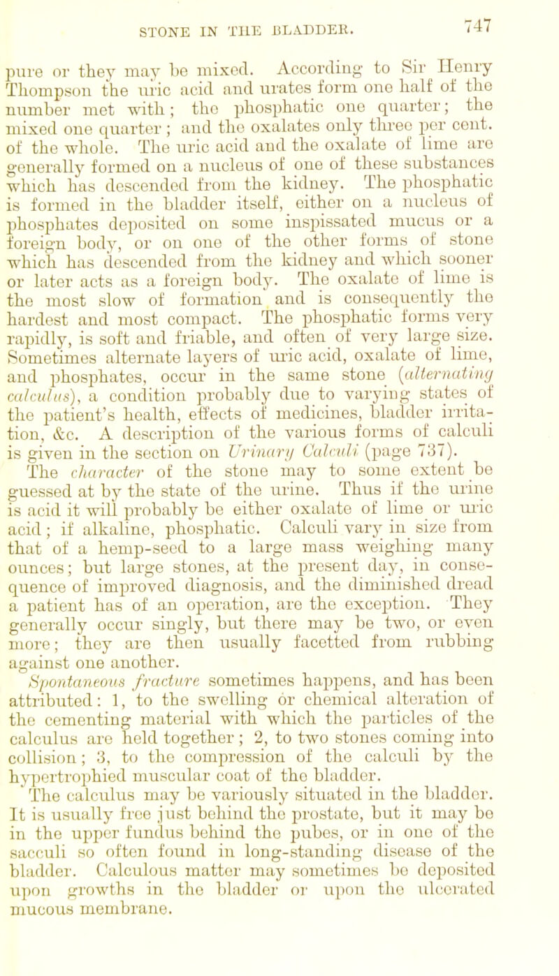 STONE IN TUE BLADDER. pure or they may be mixed. According to Sir Henry Thompson the uiic acid and urates form one half of the number met mth; the phosphatic one quarter; the mixed one quarter; and the oxalates only thi-ee per cent, of the whole. The uric acid and the oxalate of lime are generally formed on a nucleus of one of these substances which has descended from the kidney. The phosphatic is formed in the bladder itself, either on a nucleus of phosphates deposited on some inspissated mucus or a foreign body, or on one of the other forms of stone which has descended from the kidney and which sooner or later acts as a foreign body. The oxalate of lime is the most slow of formation and is consequently the hardest and most compact. The phosphatic forms very rapidly, is soft and friable, and often_ of very large size. Sometimes alternate layers of lu-ic acid, oxalate of lime, and phosphates, occur in the same stone {aUernating^ cakuh(s), a condition probably due to varying states of the patient's health, effects of medicines, bladder irrita- tion, &c. A description of the various forms of calculi is given in the section on Urinary Calculi (page 737). The character of the stone may to some extent be guessed at by the state of the urine. Thus if the urine is acid it will probably be either oxalate of lime or uiic acid ; if alkaline, phosphatic. Calculi vary in size from that of a hemp-seed to a large mass weighing many ounces; but large stones, at the present day, in conse- quence of improved diagnosis, and the diminished dread a patient has of an operation, are the exception. They generally occur singly, but there may be two, or even more; they are then usually facetted from rubbing against one another. Spontaneous fracture sometimes happens, and has been attributed: 1, to the swelling or chemical alteration of the cementing material with which the jjarticles of the calculus are held together ; 2, to two stones coming into collision; 3, to the compression of the calculi by the hypertrophied muscular coat of the bladder. ' The calculus may be variously situated in the bladder. It is usually free ju.st behind the prostate, but it may be in the upper fundus behind the pubes, or in one of the sacculi so often found in long-standing disease of the bladder. Calculous matter may sometimes be deposited upon growths in the bladder or upon the ulcerated mucous membrane.